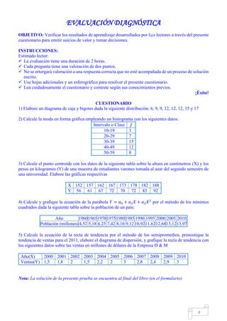 Mgs. Mario Suárez Introducción a la Probabilidad
15
EVALUACIÓN DIAGNÓSTICA
OBJETIVO: Verificar los resultados de aprendizaje desarrollados por l@s lectores a través del presente
cuestionario para emitir suicios de valor y tomar decisiones.
INSTRUCCIONES:
Estimado lector:
 La evaluación tiene una duración de 2 horas.
 Cada pregunta tiene una valoración de dos puntos.
 No se ortorgará valoración a una respuesta correcta que no esté acompañada de un proceso de solución
escrito.
 Use hojas adicionales y un esferográfico para resolver el presente cuestionario.
 Lea cuidadosamente el cuestionario y conteste según sus conocimientos previos.
¡Éxito!
CUESTIONARIO
1) Elabore un diagrama de caja y bigotes dada la siguiente distribución: 6, 9, 9, 12, 12, 12, 15 y 17
2) Calcule la moda en forma gráfica empleando un histograma con los siguientes datos:
Intervalo o Clase 𝑓
10-19 3
20-29 7
30-39 15
40-49 12
50-59 8
3) Calcule el punto centroide con los datos de la siguiente tabla sobre la altura en centímetros (X) y los
pesos en kilogramos (Y) de una muestra de estudiantes varones tomada al azar del segundo semestre de
una universidad. Elabore las gráficas respectivas
X 152 157 162 167 173 178 182 188
Y 56 61 67 72 70 72 83 92
4) Calcule y grafique la ecuación de la parábola 𝑌 = 𝑎0 + 𝑎1 𝑋 + 𝑎2 𝑋2
por el método de los mínimos
cuadrados dada la siguiente tabla sobre la población de un país:
Año 1960196519701975198019851990 1995 2000 2005 2010
Población (millones) 4,52 5,18 6,25 7,42 8,16 9,12 10,9211,6212,6813,1213,97
5) Calcule la ecuación de la recta de tendencia por el método de los semipromedios, pronostique la
tendencia de ventas para el 2011, elabore el diagrama de dispersión, y grafique la recta de tendencia con
los siguientes datos sobre las ventas en millones de dólares de la Empresa D & M
Año(X) 2000 2001 2002 2003 2004 2005 2006 2007 2008 2009 2010
Ventas(Y) 1,5 1,8 2 1,5 2,2 2 3 2,8 2,4 2,9 3
Nota: La solución de la presente prueba se encuentra al final del libro (en el formulario)
 