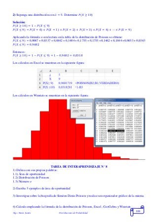Mgs. Mario Suárez Distribuciones de Probabilidad
108
2) Suponga una distribución con 𝜆 = 5. Determine 𝑃(𝑋 ≥ 10)
Solución:
𝑃( 𝑋 ≥ 10) = 1 − 𝑃(𝑋 ≤ 9)
𝑃( 𝑋 ≤ 9) = 𝑃( 𝑋 = 0) + 𝑃( 𝑋 = 1) + 𝑃( 𝑋 = 2) + 𝑃( 𝑋 = 3) + 𝑃( 𝑋 = 4) + ⋯ + 𝑃( 𝑋 = 9)
Aplicando la fórmula o con lectura en la tabla de la distribución de Poisson se obtiene:
𝑃( 𝑋 ≤ 9) = 0,0067 + 0,0337 + 0,0842 + 0,1404 + 0,1755 + 0,1755 +0,1462 + 0,1044 +0,0653 + 0,0363
𝑃( 𝑋 ≤ 9) = 0,9682
Entonces:
𝑃( 𝑋 ≥ 10) = 1 − 𝑃( 𝑋 ≤ 9) = 1 − 0,9682 = 0,0318
Los cálculos en Excel se muestran en la siguiente figura:
Los cálculos en Winstats se muestran en la siguiente figura:
TAREA DE INTERAPRENDIZAJE N° 8
1) Defina con sus propias palabras:
1.1) Área de oportunidad
1.2) Distribución de Poisson
1.3) Número 𝑒
2) Escriba 5 ejemplos de área de oportunidad
3) Investigue sobre la biografía de Siméon Denis Poisson y realice un organizador gráfico de la misma.
4) Calcule empleando la fórmula de la distribución de Poisson, Excel , GeoGebra y Winstats
 