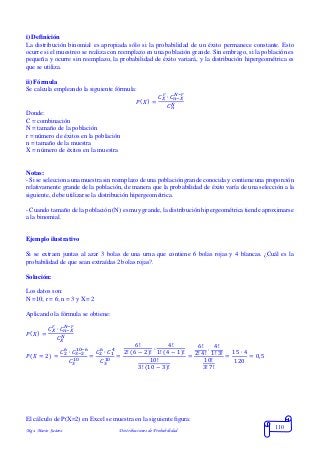 Mgs. Mario Suárez Distribuciones de Probabilidad
110
i) Definición
La distribución binomial es apropiada sólo si la probabilidad de un éxito permanece constante. Esto
ocurre si el muestreo se realiza con reemplazo en una población grande. Sin embrago, si la población es
pequeña y ocurre sin reemplazo, la probabilidad de éxito variará, y la distribución hipergeométrica es
que se utiliza.
ii) Fórmula
Se calcula empleando la siguiente fórmula:
𝑃( 𝑋) =
𝐶 𝑋
𝑟
∙ 𝐶 𝑛−𝑋
𝑁−𝑟
𝐶 𝑛
𝑁
Donde:
C = combinación
N = tamaño de la población
r = número de éxitos en la población
n = tamaño de la muestra
X = número de éxitos en la muestra
Notas:
- Si se selecciona una muestra sin reemplazo de una población grande conocida y contiene una proporción
relativamente grande de la población, de manera que la probabilidad de éxito varía de una selección a la
siguiente, debe utilizarse la distribución hipergeométrica.
- Cuando tamaño de la población (N) es muy grande, la distribución hipergeométrica tiende aproximarse
a la binomial.
Ejemplo ilustrativo
Si se extraen juntas al azar 3 bolas de una urna que contiene 6 bolas rojas y 4 blancas. ¿Cuál es la
probabilidad de que sean extraídas 2 bolas rojas?.
Solución:
Los datos son:
N =10; r = 6; n = 3 y X= 2
Aplicando la fórmula se obtiene:
𝑃( 𝑋) =
𝐶 𝑋
𝑟
∙ 𝐶 𝑛−𝑋
𝑁−𝑟
𝐶 𝑋
𝑁
𝑃( 𝑋 = 2) =
𝐶2
6
∙ 𝐶3−2
10−6
𝐶3
10 =
𝐶2
6
∙ 𝐶1
4
𝐶3
10 =
6!
2! (6 − 2)!
∙
4!
1! (4 − 1)!
10!
3! (10 − 3)!
=
6!
2! 4!
∙
4!
1! 3!
10!
3! 7!
=
15 ∙ 4
120
= 0,5
El cálculo de P(X=2) en Excel se muestra en la siguiente figura:
 