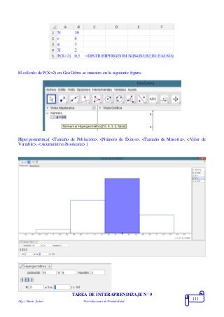 Mgs. Mario Suárez Distribuciones de Probabilidad
111
El cálculo de P(X=2) en GeoGebra se muestra en la siguiente figura:
Hipergeométrica[ <Tamaño de Población>, <Número de Éxitos>, <Tamaño de Muestra>, <Valor de
Variable>, <Acumulativa Booleana> ]
TAREA DE INTERAPRENDIZAJE N° 9
 