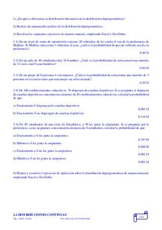 Mgs. Mario Suárez Distribuciones de Probabilidad
112
1) ¿En qué se diferencia la distribución binomial con la distribución hipergeométrica?
2) Realice un organizador gráfico de la distribución hipergeométrica.
3) Resolver los siguientes ejercicios de manera manual, empleando Excel y GeoGebra
3.1) En un local de venta de automóviles existen 20 vehículos de los cuales 8 son de la preferencia de
Mathías. Si Mathías selecciona 3 vehículos al azar, ¿cuál es la probabilidad de que un vehículo sea de su
preferencia?.
0,4632
3.2) En un aula de 40 estudiantes hay 16 hombres. ¿Cuál es la probabilidad de seleccionar una muestra
de 12 en la cual 8 sean hombres?
0,0245
3.3) De un grupo de 9 personas 4 son mujeres. ¿Cuál es la probabilidad de seleccionar una muestra de 3
personas en la cual no más que una mujer sea seleccionada?
0,5952
3.4) De 100 establecimientos educativos, 70 disponen de canchas deportivas. Si se pregunta si disponen
de canchas deportivas a una muestra aleatoria de 20 establecimientos educativos, calcular la probabilidad
de que:
a) Exactamente 8 dispongan de canchas deportivas
0,00152
b) Exactamente 8 no dispongan de canchas deportivas
0,11618
3.5) De 40 estudiantes de una clase de Estadística, a 30 les gusta la asignatura. Si se pregunta por la
preferencia a esta asignatura a una muestra aleatoria de 8 estudiantes, calcular la probabilidad de que:
a) Exactamente a 6 les gusta la asignatura
0,34744
b) Mínimo a 6 les gusta la asignatura
0,68826
c) Exactamente a 6 no les gusta la asignatura
0,00119
d) Mínimo a 6 no les gusta la asignatura
0,00124
4) Plantee y resuelva 3 ejercicios de aplicación sobre la distribución hipergeométrica de manera manual,
empleando Excel y GeoGebra
2.2 DISTRIBUCIONES CONTINUAS
 