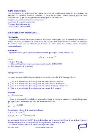 Mgs. Mario Suárez Distribuciones de Probabilidad
113
A) INTRODUCCIÓN
Una distribución de probabilidad es continua cuando los resultados posibles del experimento son
obtenidos de variables aleatorias continuas, es decir, de variables cuantitativas que pueden tomar
cualquier valor, y que resultan principalmente del proceso de medición.
Ejemplos de variables aleatorias continuas son:
La estatura de un grupo de personas
El tiempo dedicado a estudiar
La temperatura en una ciudad
B) DISTRIBUCIÓN EXPONENCIAL
i) Definición
La distribución de Poisson calcula el número de eventos sobre alguna área de oportunidad (intervalo de
tiempo o espacio), la distribución exponencial mide el paso del tiempo entre tales eventos. Si el número
de eventos tiene una distribución de Poisson, el lapso entre los eventos estará distribuido
exponencialmente.
ii) Fórmula
La probabilidad de que el lapso de tiempo sea menor que o igual a cierta cantidad x es:
𝑃( 𝑋 ≤ 𝑥) = 1 − 𝑒−𝜆∙𝑡
Donde:
𝑡 =Lapso de tiempo
𝑒 = Base del logaritmo natural aproximadamente igual a 2,718281828
𝜆 =Tasa promedio de ocurrencia
Ejemplo ilustrativo
Los buses interprovinciales llegan al terminal a una tasa promedio de 10 buses por hora.
1) ¿Cuál es la probabilidad de que llegue un bus en no más de 5 minutos?
2) ¿Cuál es la probabilidad de que llegue un bus en no más de 10 minutos?
3) ¿Cuál es la probabilidad de que llegue un bus entre 5 minutos y 10 minutos?
4) ¿Cuál es la probabilidad de que llegue un bus en más de 5 minutos?
Solución:
 = 10 por una hora
1) Como la tasa promedio está dada por hora, y el problema se plantea en minutos, se calcula el porcentaje
que representa 5 minutos de una hora (60 minutos), el cual es:
5
60
=
1
12
= 0,0833
Reemplazado valores de la fórmula se obtiene:
𝑃( 𝑋 ≤ 𝑥) = 1 − 𝑒−𝜆∙𝑡
𝑃( 𝑋 ≤ 5) = 1 − 𝑒−10∙
1
12 = 0,5654
Interpretación: Existe un 56,54% de probabilidad de que el segundo bus llegue al terminal en 5 minutos
o menos del primero si la tasa promedio de llegada es de 10 buses por hora.
Los cálculos en GeoGebra se muestran en la siguiente figura
 