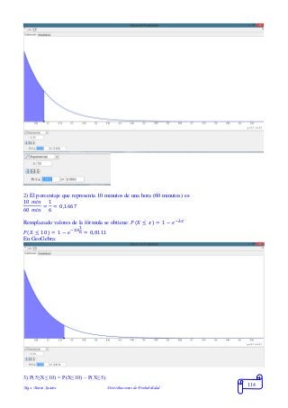Mgs. Mario Suárez Distribuciones de Probabilidad
114
2) El porcentaje que representa 10 minutos de una hora (60 minutos) es:
10 𝑚𝑖𝑛
60 𝑚𝑖𝑛
=
1
6
= 0,1667
Remplazado valores de la fórmula se obtiene: 𝑃( 𝑋 ≤ 𝑥) = 1 − 𝑒−𝜆∙𝑡
𝑃( 𝑋 ≤ 10) = 1 − 𝑒−10∙
1
6 = 0,8111
En GeoGebra:
3) P(5≤X≤10) = P(X≤10) – P(X≤5)
 