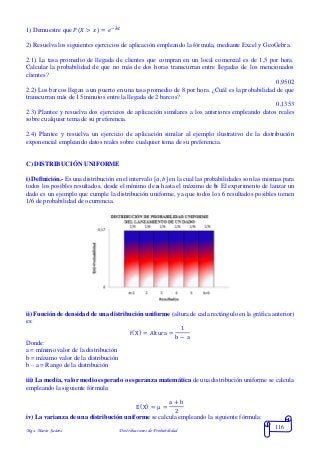Mgs. Mario Suárez Distribuciones de Probabilidad
116
1) Demuestre que 𝑃( 𝑋 > 𝑥) = 𝑒−𝜆∙𝑡
2) Resuelva los siguientes ejercicios de aplicación empleando la fórmula, mediante Excel y GeoGebra.
2.1) La tasa promedio de llegada de clientes que compran en un local comercial es de 1,5 por hora.
Calcular la probabilidad de que no más de dos horas transcurran entre llegadas de los mencionados
clientes?
0,9502
2.2) Los barcos llegan a un puerto en una tasa promedio de 8 por hora. ¿Cuál es la probabilidad de que
transcurran más de 15 minutos entre la llegada de 2 barcos?
0,1353
2.3) Plantee y resuelva dos ejercicios de aplicación similares a los anteriores empleando datos reales
sobre cualquier tema de su preferencia.
2.4) Plantee y resuelva un ejercicio de aplicación similar al ejemplo ilustrativo de la distribución
exponencial empleando datos reales sobre cualquier tema de su preferencia.
C) DISTRIBUCIÓN UNIFORME
i) Definición.- Es una distribución en el intervalo [ 𝑎, 𝑏] en la cual las probabilidades son las mismas para
todos los posibles resultados, desde el mínimo de a hasta el máximo de b. El experimento de lanzar un
dado es un ejemplo que cumple la distribución uniforme, ya que todos los 6 resultados posibles tienen
1/6 de probabilidad de ocurrencia.
ii) Función de densidad de una distribución uniforme (altura de cada rectángulo en la gráfica anterior)
es:
f(X) = Altura =
1
b − a
Donde:
a = mínimo valor de la distribución
b = máximo valor de la distribución
b – a = Rango de la distribución
iii) La media, valor medio esperado o esperanza matemática de una distribución uniforme se calcula
empleando la siguiente fórmula:
E(X) = μ =
a + b
2
iv) La varianza de una distribución uniforme se calcula empleando la siguiente fórmula:
 