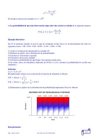 Mgs. Mario Suárez Distribuciones de Probabilidad
117
σ2
=
(b − a)2
12
De donde la desviación estándar es σ = √σ2
v) La probabilidad de que una observación caiga entre dos valores se calcula de la siguiente manera:
𝑃( 𝑋1 ≤ 𝑋 ≤ 𝑋2) =
𝑋2 − 𝑋1
𝑏 − 𝑎
Ejemplo ilustrativo
Sea X el momento elegido al azar en que un estudiante recibe clases en un determinado día entre las
siguientes horas: 7:00 - 8:00 - 9:00 - 10:00 - 11:00 - 12:00 - 13:00
1) ¿Cuál es la función de densidad de la variable X?
2) Elaborar un gráfico de la distribución de probabilidades
3) Calcular el valor medio esperado
4) Calcular la desviación estándar
5) Calcular la probabilidad de que llegue en la primera media hora
6) Si recibe clases de Estadística Aplicada de 10:00 a 12:15, calcular la probabilidad de recibir esta
asignatura.
Solución:
1) a = 7 y b = 13
Reemplazando valores en la ecuación de la función de densidad se obtiene:
f(X) = Altura =
1
b − a
f(X) = Altura =
1
13 − 7
=
1
6
= 0,167
2) Elaborando el gráfico de la distribución de probabilidad empleando Excel se obtiene:
Interpretación:
 
