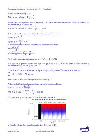 Mgs. Mario Suárez Distribuciones de Probabilidad
118
Cada rectángulo tiene 1 de base y 1/6 = 0,167 de altura.
El área de cada rectángulo es:
𝐴▭ = 𝑏𝑎𝑠𝑒 ∙ 𝑎𝑙𝑡𝑢𝑟𝑎 = 1 ∙
1
6
=
1
6
El área total (rectángulo de base el intervalo 7-13 y altura 1/6=0,167) representa a la suma de todas las
probabilidades, y es igual a uno:
𝐴▭ = 𝑏𝑎𝑠𝑒 ∙ 𝑎𝑙𝑡𝑢𝑟𝑎 = (13 − 7) ∙
1
6
= 6 ∙
1
6
= 1
3) Reemplazando valores en la fórmula del valor esperado se obtiene:
E(X) = μ =
a + b
2
E(X) = μ =
7 + 13
2
= 10
4) Reemplazando valores en la fórmula de la varianza se obtiene:
σ2
=
(b − a)2
12
σ2
=
(13 − 7)2
12
=
(6)2
12
=
36
12
= 3
Por lo tanto la desviación estándar es: σ = √σ2 = √3 = 1,732
5) Llegar en la primera media hora significa que llega a la 7:30. Por lo tanto se debe calcular la
probabilidad entre las 7:00 y las 7:30.
Como 7:30 = 7 horas + 30 minutos, y el porcentaje que representa 30 minutos de una hora es:
30
60
= 0,5 ⇒ 7: 30 = 7,5 ℎ𝑜𝑟𝑎𝑠
Por lo tanto se debe calcular la probabilidad entre 7 y 7,5
Aplicando la fórmula de la probabilidad entre dos valores se obtiene:
𝑃( 𝑋1 ≤ 𝑋 ≤ 𝑋2) =
𝑋2 − 𝑋1
𝑏 − 𝑎
𝑃(7 ≤ 𝑋 ≤ 7,5) =
7,5 − 7
13 − 7
=
0,5
6
= 0,0833
En el siguiente gráfico se muestra la probabilidad calculada:
6) Se debe calcular la probabilidad entre las 10:00 y las 12:15
 