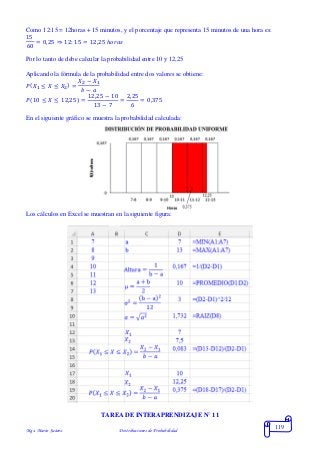 Mgs. Mario Suárez Distribuciones de Probabilidad
119
Como 12:15 = 12horas + 15 minutos, y el porcentaje que representa 15 minutos de una hora es:
15
60
= 0,25 ⇒ 12: 15 = 12,25 ℎ𝑜𝑟𝑎𝑠
Por lo tanto de debe calcular la probabilidad entre 10 y 12,25
Aplicando la fórmula de la probabilidad entre dos valores se obtiene:
𝑃( 𝑋1 ≤ 𝑋 ≤ 𝑋2) =
𝑋2 − 𝑋1
𝑏 − 𝑎
𝑃(10 ≤ 𝑋 ≤ 12,25) =
12,25 − 10
13 − 7
=
2,25
6
= 0,375
En el siguiente gráfico se muestra la probabilidad calculada:
Los cálculos en Excel se muestran en la siguiente figura:
TAREA DE INTERAPRENDIZAJE N° 11
 