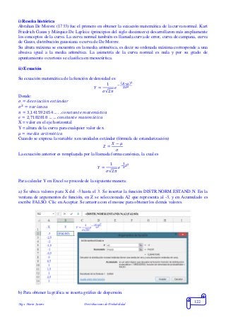 Mgs. Mario Suárez Distribuciones de Probabilidad
122
i) Reseña histórica
Abrahan De Moivre (1733) fue el primero en obtener la ecuación matemática de la curva normal. Kart
Friedrich Gauss y Márquez De Laplece (principios del siglo diecinueve) desarrollaron más ampliamente
los conceptos de la curva. La curva normal también es llamada curva de error, curva de campana, curva
de Gauss, distribución gaussiana o curva de De Moivre.
Su altura máxima se encuentra en la media aritmética, es decir su ordenada máxima corresponde a una
abscisa igual a la media aritmética. La asimetría de la curva normal es nula y por su grado de
apuntamiento o curtosis se clasifica en mesocúrtica.
ii) Ecuación
Su ecuación matemática de la función de densidad es:
𝑌 =
1
𝜎√2𝜋
𝑒
−
(𝑋−𝜇)2
2𝜎2
Donde:
𝜎 = 𝑑𝑒𝑠𝑣𝑖𝑎𝑐𝑖ó𝑛 𝑒𝑠𝑡á𝑛𝑑𝑎𝑟
𝜎2
= 𝑣𝑎𝑟𝑖𝑎𝑛𝑧𝑎
𝜋 = 3,141592654 … . . 𝑐𝑜𝑛𝑠𝑡𝑎𝑛𝑡𝑒 𝑚𝑎𝑡𝑒𝑚á𝑡𝑖𝑐𝑎
𝑒 = 2,7182818 … … 𝑐𝑜𝑛𝑠𝑡𝑎𝑛𝑡𝑒 𝑚𝑎𝑡𝑒𝑚á𝑡𝑖𝑐𝑎
X = valor en el eje horizontal
Y = altura de la curva para cualquier valor de x
𝜇 = 𝑚𝑒𝑑𝑖𝑎 𝑎𝑟𝑖𝑡𝑚é𝑡𝑖𝑐𝑎
Cuando se expresa la variable x en unidades estándar (fórmula de estandarización)
𝑍 =
𝑋 − 𝜇
𝜎
La ecuación anterior es remplazada por la llamada forma canónica, la cual es
𝑌 =
1
𝜎√2𝜋
𝑒−
1
2
𝑍2
Para calcular Y en Excel se procede de la siguiente manera:
a) Se ubica valores para X del -3 hasta el 3. Se insertar la función DISTR.NORM.ESTAND.N. En la
ventana de argumentos de función, en Z se seleccionada A2 que representa al -3, y en Acumulado es
escribe FALSO. Clic en Aceptar. Se arrastra con el mouse para obtener los demás valores.
b) Para obtener la gráfica se inserta gráfico de dispersión.
 