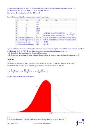 Mgs. Mario Suárez Distribuciones de Probabilidad
130
El área a la izquierda de Z = -2,1 con lectura en la tabla de la distribución normal es 0,0179
El área entre -2,1 y 0,3 es 0,6179 – 0,0179 = 0,6 = 60%
El número de estudiantes es 0,6 x 200 = 120
Los cálculos en Excel se muestran en la siguiente figura:
4) Las calificaciones que obtienen los alumnos en un examen siguen una distribución normal, siendo la
media igual a 14. El 70% de los alumnos obtienen una calificación inferior a 16.
4.1) Calcule la desviación típica de las calificaciones
4.2) Se escoge un alumno al azar, calcule el porcentaje de obtener una calificación superior a 18
Solución
4.1)
Si el área es inferior al 70%, entonces con lectura en la tabla se obtiene el valor de Z = 0,52
Reemplazando valores en la fórmula y realizando las operaciones se obtiene:
𝑍 =
𝑋 − 𝜇
𝜎
⇒ 0,52 =
16 − 14
𝜎
⇒ 𝜎 =
16 − 14
0,52
= 3,8
El gráfico elaborado en Winstats es:
4.2)
Remplazando valores en la fórmula se obtiene el siguiente puntaje o número Z:
 