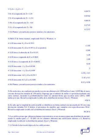 Mgs. Mario Suárez Distribuciones de Probabilidad
132
3.7) Z = -3 y Z = 3
0,9973
3.8) A la izquierda de Z = 1,54
0,9382
3.9) A la izquierda de Z = -1,54
0,0618
3.10) A la izquierda de Z = -0,6
0,2743
3.11) A la izquierda de Z = 0,6
0,7257
3.12) Plantee y resuelta un ejercicio similar a los anteriores
4) Halle Z de forma manual, empleando Excel y Winstats, si:
4.1) El área entre 0 y Z es 0,3531
1.05
4.2) El área entre 0 y Z es 0.3972 y Z es positivo
1,266
4.3) El área a la derecha de Z es 0,115
1,20
4.4) El área a izquierda de Z es 0.8621
1,09
4.5) El área a la izquierda de Z = 0,6692
0,44
4.6) El área entre -1 y Z es 0,8186
2
4.7) El área entre -1 y Z es 0,1499
-2,38 y -0,5
4.8) El área entre -0,5 y Z es 0,2313
-1,42 y 0,1
4.9) El área entre 0,5 y Z es 0,1450
0,12 y 0,98
4.10) Plantee y resuelva un ejercicio similar a los anteriores
5) En cierta área, un conductor promedio recorre una distancia de 1200 millas al mes (1,609 Km al mes),
con una desviación estándar de 150 millas. Suponga que el número de millas se aproxima mediante una
curva normal, encuentre la probabilidad de todos los automovilistas que recorren entre 1200 y 1600
millas por mes. Resuelva empleando la tabla de la distribución normal, Excel y Winstats
49,6%
6) Se sabe que la longitud de cierto mueble se distribuye en forma normal con una media de 84 cm y una
desviación estándar 0,4. Calcular el porcentaje de muebles que cumplen con especificaciones 84±1.
Resuelva empleando la tabla de la distribución normal, Excel y Winstats
98,76%
7) Las calificaciones que obtienen alumnos universitarios en un examen siguen una distribución normal,
siendo la media igual a 7. El 80% de los alumnos obtienen una calificación inferior a 8. Resuelva
empleando la tabla de la distribución normal, Excel y Winstats
7.1) Calcule la desviación típica de las calificaciones
1,2
 