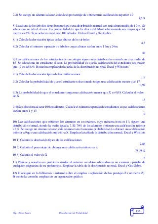 Mgs. Mario Suárez Distribuciones de Probabilidad
133
7.2) Se escoge un alumno al azar, calcule el porcentaje de obtener una calificación superior a 9
4,6%
8) La altura de los árboles de un bosque sigue una distribución normal con una altura media de 17 m. Se
selecciona un árbol al azar. La probabilidad de que la altura del árbol seleccionado sea mayor que 24
metros es 6%. Si se selecciona al azar 100 árboles. Utilice Excel y GeoGebra.
8.1) Calcule la desviación típica de las alturas de los árboles
4,5
8.2) Calcular el número esperado de árboles cuyas alturas varían entre 17m y 24m.
44
9) Las calificaciones de los estudiantes de un colegio siguen una distribución normal con una media de
15. Se selecciona un estudiante al azar. La probabilidad de que la calificación del estudiante sea mayor
que 17 es del 8%. Resuelva empleando la tabla de la distribución normal, Excel y Winstats
9.1) Calcule la desviación típica de las calificaciones
1,4
9.2) Calcular la probabilidad de que el estudiante seleccionado tenga una calificación menor que 17
0,92
9.3) La probabilidad de que el estudiante tenga una calificación menor que X es 0,08. Calcular el valor
de X.
13
9.4) Se selecciona al azar 100 estudiantes. Calcule el número esperado de estudiantes cuyas calificaciones
varían entre 1 y 13
8
10) Las calificaciones que obtienen los alumnos en un examen, cuya máxima nota es 10, siguen una
distribución normal, siendo la media igual a 7. El 70% de los alumnos obtienen una calificación inferior
a 8,5. Se escoge un alumno al azar, éste alumno tiene la misma probabilidad de obtener una calificación
inferior a 9 que una calificación superior a X. Emplear la tabla de la distribución normal, Excel y Winstats
10.1) Calcule la desviación típica de las calificaciones
2,86
10.2) Calcule el porcentaje de obtener una calificación inferior a 9
75,78%
10.3) Calcule el valor de X
5
11) Plantee y resuelva un problema similar al anterior con datos obtenidos en un examen o prueba de
cualquier asignatura de su preferencia. Emplear la tabla de la distribución normal, Excel y GeoGebra.
12) Investigue en la biblioteca o internet sobre el empleo o aplicación de los puntajes Z ( números Z).
Presente la consulta empleando un organizador gráfico.
 