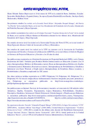 Mgs. Mario Suárez 299
DATOS BIOGRÁFICOS DEL AUTOR
Mario Orlando Suárez Ibujés nació el 24 de marzo de 1978 en la ciudad de Ibarra, Imbabura, Ecuador.
Sus padres Bertha Ibujés y Segundo Suárez. Su esposa Dyanita Elizabeth Rivera Paredes. Sus hijos Emily
Monserrath y Mathías Josué.
Sus primeros estudios los realizó en la Escuela Fiscal Mixta “Alejandro Pasquel Monge”, del Barrio
“La Florida” de la ciudad de Ibarra, en la cual fue Abanderado del Estandarte de la Escuela, Abanderado
del Pabellón Nacional y Mejor Egresado.
Sus estudios secundarios los realizó en el Colegio Nacional “Teodoro Gómez de la Torre” de la ciudad
de Ibarra, en el cual fue el Mejor Alumno en Matemática durante los tres últimos años, Abanderado del
Estandarte del Colegio y Mejor Egresado.
Sus estudios de tercer nivel los realizó en la Universidad Técnica del Norte (UTN), en la cual siendo el
Mejor Egresado obtiene el título de Licenciado en Física y Matemática.
Sus estudios de cuarto nivel los realizó en la UTN en convenio con la Asociación de Facultades
Ecuatorianas de Filosofía y Ciencias de la Educación (AFEFCE), en la cual obtiene el título de Magíster
en Gerencia de Proyectos Educativos y Sociales a los 26 años de edad.
Sus publicaciones registradas en el Instituto Ecuatoriano de Propiedad Intelectual (IEPI) y en la Cámara
Ecuatoriana del Libro: Unidades para Producir Medios Instruccionales en Educación (coautor a los 24
años), Interaprendizaje Holístico de Matemática (autor), Hacia un Interaprendizaje Holístico de Álgebra
y Geometría (autor), Matemática Recreativa (coautor) , Interaprendizaje de Probabilidades y Estadística
Inferencial con Excel, Winstats y Graph (autor), Interaprendizaje de Estadística Básica (coautor), y
Probabilidades y Estadística empleando las TIC (autor).
Sus obras artísticas inéditas registradas en el IEPI: Poliprisma 3.0, Poliprisma 4.0, Poliprisma 7.0 y
Poliprisma 9.0. Se trata de rompecabezas tridimensionales bicolores integrados por partes prismáticas.
Los Poliprismas se encuentran publicados en http://www.monografias.com/trabajos-
pdf5/poliprismas/poliprismas.shtml
Sus publicaciones en Internet: Sus tesis de licenciatura y maestría, así como más de 100 artículos sobre
Aritmética, Álgebra, Geometría, Trigonometría, Lógica Matemática, Probabilidades, Estadística
Descriptiva, Estadística Inferencial, Cálculo Diferencial, Cálculo Integral, y Planificaciones Didácticas
se encuentran publicados http://www.monografias.com/usuario/perfiles/mario_suarez_7/monografias
,http://repositorio.utn.edu.ec/handle/123456789/24, http://es.scribd.com/mariosuarezibujes,
https://wwwdocentesinnovadores.net/Usuarios/Ver/29591,
Su experiencia docente: Escuela “Alejandro Pasquel Monge” (1998-2001), Colegio Universitario “UTN”
(2003-2004), Academia Militar “San Diego” (2004-2008), Unidad Educativa Experimental “Teodoro
Gómez de la Torre” (1998-2011), siendo los dos últimos años docente del Bachillerato Internacional.
Colegio Nacional Técnico “Mariano Suárez Veintimilla” (2011-2013). Actual profesor de la Unidad
Educativa “Ibarra”, y de la UTN en la Facultad de Ciencias Administrativas y Económicas.
 