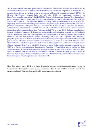 Mgs. Mario Suárez 300
Sus principales reconocimientos profesionales: Ganador del VI Concurso Nacional y I Internacional de
Excelencia Educativa con el proyecto Interaprendizaje de Matemática empleando el Poliprisma 7.0,
premio otorgando por la Fundación para la Integración y Desarrollo de América latina (FIDAL) y la
Revista Edu@news. Ecuador-Quito en el año 2014, se encuentra publicado en
https://www.youtube.com/watch?v=hilX-jZUM8g. Premio a la Excelencia Docente “Rita Lecumberri”
en la categoría Educador Innovador, Premio Nacional otorgando por el Ministerio de Educación del
Ecuador en el año 2013, se encuentra publicado en http://www.youtube.com/watch?v=fN614do_3lI.
Diploma y placa de reconocimiento por la excelente trayectoria como docente investigador y destacado
profesor universitario entregado por la Asociación de Profesores de la Facultad de Ciencias
Administrativas y Económicas de la UTN en el año 2013. Estatuilla “El Pensador” al Mérito Académico
entregado por la Asociación General de Profesores de la UTN en el año 2013. Diploma como Profesor
tutor de estudiantes ganadores de Concursos Intercolegiales de Matemática otorgado por la Academia
Militar “San Diego” en el año 2008. Diploma y medalla de Honor por haber aportado positivamente al
desarrollo académico de Academia Militar “San Diego” en el año 2005. Diploma como Asesor de
proyectos ganadores en la Primera Feria Binacional de Ciencia yTecnología Ecuador-Colombia otorgado
por la Unidad Educativa Experimental “Teodoro Gómez de la Torre en el año 2005. Diploma como
Profesor tutor de estudiantes ganadores de Concursos Intercolegiales de Matemática entregado por el
Colegio Nacional “Ibarra” en el año 2003. Diploma al Mejor Trabajo de Investigación otorgado por la
UTN y el Centro Universitario de Investigación Científica y Tecnológica por su trabajo de Tesis
“Interaprendizaje de poliedros irregulares de bases paralelas empleando al Multiprisma” en el año 2003.
Mención Especial en Ciencias Básicas (Matemática), Premio Nacional otorgado por la VI Feria de
Ciencia y Tecnología por haber triunfado con el Proyecto Multiprisma (Un rompecabezas tridimensional
bicolor integrado por partes prismáticas) en el año 2001.
Nota: Para obtener partes del libro en forma de artículos ingrese a las direcciones de internet escritas en
las referencias bibliográficas citas en este documento. Para obtener el libro completo incluido los
archivos de Excel, Winstats, Graph y GeoGebra comuníque con el autor.
 