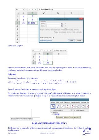 Mgs. Mario Suárez Introducción a la Probabilidad
22
c) Clic en Aceptar
2) Si se desean ordenar 6 libros en un estante, pero sólo hay espacio para 3 libros. Calcular el número de
resultados posibles de acomodar dichos libros sin importar el orden.
Solución:
Como se pide calcular C36 , entonces,
𝐶𝑟 =
𝑛!
𝑟! ( 𝑛 − 𝑟)!𝑛 ⇒ 𝐶3 =
6!
3! (6 − 3)!
=
6!
3! 3!
=
6 ∙ 5 ∙ 4 ∙ 3 ∙ 2 ∙ 1
(3 ∙ 2 ∙ 1)(3 ∙ 2 ∙ 1)
= 5 ∙ 4 = 206
Los cálculos en GeoGebra se muestran en la siguiente figura:
Se escribe en Entrada: Número y aparece NúmeroCombinatorio[ <Número n (o valor numérico)>,
<Número r (o valor numérico)> ]. Digitar el 6 y el 3, y queda NúmeroCombinatorio[ 6,3]. Enter
TAREA DE INTERAPRENDIZAJE N° 1
1) Realice un organizador gráfico (mapa conceptual, organigrama, mentefacto, etc.) sobre el análisis
combinatorio.
 