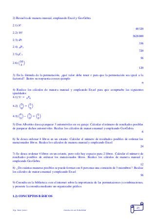 Mgs. Mario Suárez Introducción a la Probabilidad
23
2) Resuelva de manera manual, empleando Excel y GeoGebra
2.1) 8!
40320
2.2) 10!
3628800
2.3) 8P3
336
2.4) 10P3
720
2.5) 8C3
56
2.6) (
10
3
)
120
3) En la fórmula de la permutación, ¿qué valor debe tener r para que la permutación sea igual a la
factorial?. Ilustre su respuesta con un ejemplo
n
4) Realice los cálculos de manera manual y empleando Excel para que compruebe las siguientes
igualdades:
4.1) 5! = 𝑃55
4.2) (
5
0
) = (
5
5
)
4.3) (
6
3
) − (
5
3
) = (
5
2
)
5) Don Albertito desea parquear 3 automóviles en su garaje. Calcular el número de resultados posibles
de parquear dichos automóviles. Realice los cálculos de manera manual y empleando GeoGebra
6
6) Se desea ordenar 4 libros en un estante. Calcular el número de resultados posibles de ordenar los
mencionados libros. Realice los cálculos de manera manual y empleando Excel
24
7) Se desea ordenar 4 libros en un estante, pero solo hay espacio para 2 libros. Calcular el número de
resultados posibles de ordenar los mencionados libros. Realice los cálculos de manera manual y
empleando GeoGebra
12
8) ¿De cuántas maneras posibles se puede formar con 8 personas una comisión de 3 miembros?. Realice
los cálculos de manera manual y empleando Excel
56
9) Consulte en la biblioteca o en el internet sobre la importancia de las permutaciones y combinaciones,
y presente la consulta mediante un organizador gráfico.
1.2) CONCEPTOS BÁSICOS
 