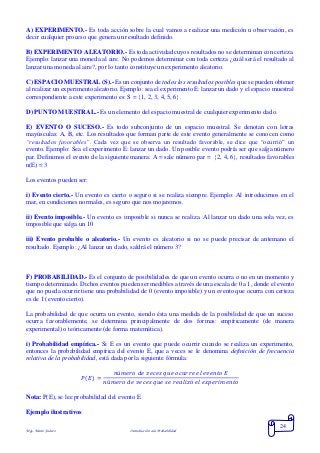 Mgs. Mario Suárez Introducción a la Probabilidad
24
A) EXPERIMENTO.- Es toda acción sobre la cual vamos a realizar una medición u observación, es
decir cualquier proceso que genera un resultado definido.
B) EXPERIMENTO ALEATORIO.- Es toda actividad cuyos resultados no se determinan con certeza.
Ejemplo: lanzar una moneda al aire. No podemos determinar con toda certeza ¿cuál será el resultado al
lanzar una moneda al aire?, por lo tanto constituye un experimento aleatorio.
C) ESPACIO MUESTRAL (S).- Es un conjunto de todos los resultados posibles que se pueden obtener
al realizar un experimento aleatorio. Ejemplo: sea el experimento E: lanzar un dado y el espacio muestral
correspondiente a este experimento es: S = 1, 2, 3, 4, 5, 6.
D) PUNTO MUESTRAL.- Es un elemento del espacio muestral de cualquier experimento dado.
E) EVENTO O SUCESO.- Es todo subconjunto de un espacio muestral. Se denotan con letras
mayúsculas: A, B, etc. Los resultados que forman parte de este evento generalmente se conocen como
“resultados favorables”. Cada vez que se observa un resultado favorable, se dice que “ocurrió” un
evento. Ejemplo: Sea el experimento E: lanzar un dado. Un posible evento podría ser que salga número
par. Definimos el evento de la siguiente manera: A = sale número par = 2, 4, 6, resultados favorables
n(E) = 3
Los eventos pueden ser:
i) Evento cierto.- Un evento es cierto o seguro si se realiza siempre. Ejemplo: Al introducirnos en el
mar, en condiciones normales, es seguro que nos mojaremos.
ii) Evento imposible.- Un evento es imposible si nunca se realiza. Al lanzar un dado una sola vez, es
imposible que salga un 10
iii) Evento probable o aleatorio.- Un evento es aleatorio si no se puede precisar de antemano el
resultado. Ejemplo: ¿Al lanzar un dado, saldrá el número 3?
F) PROBABILIDAD.- Es el conjunto de posibilidades de que un evento ocurra o no en un momento y
tiempo determinado. Dichos eventos pueden ser medibles a través de una escala de 0 a 1, donde el evento
que no pueda ocurrir tiene una probabilidad de 0 (evento imposible) y un evento que ocurra con certeza
es de 1 (evento cierto).
La probabilidad de que ocurra un evento, siendo ésta una medida de la posibilidad de que un suceso
ocurra favorablemente, se determina principalmente de dos formas: empíricamente (de manera
experimental) o teóricamente (de forma matemática).
i) Probabilidad empírica.- Si E es un evento que puede ocurrir cuando se realiza un experimento,
entonces la probabilidad empírica del evento E, que a veces se le denomina definición de frecuencia
relativa de la probabilidad, está dada por la siguiente fórmula:
𝑃( 𝐸) =
𝑛ú𝑚𝑒𝑟𝑜 𝑑𝑒 𝑣𝑒𝑐𝑒𝑠 𝑞𝑢𝑒 𝑜𝑐𝑢𝑟𝑟𝑒 𝑒𝑙 𝑒𝑣𝑒𝑛𝑡𝑜 𝐸
𝑛ú𝑚𝑒𝑟𝑜 𝑑𝑒 𝑣𝑒𝑐𝑒𝑠 𝑞𝑢𝑒 𝑠𝑒 𝑟𝑒𝑎𝑙𝑖𝑧ó 𝑒𝑙 𝑒𝑥𝑝𝑒𝑟𝑖𝑚𝑒𝑛𝑡𝑜
Nota: P(E), se lee probabilidad del evento E
Ejemplo ilustrativos
 