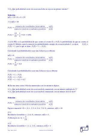 Mgs. Mario Suárez Introducción a la Probabilidad
27
3.2) ¿Qué probabilidad existe de sacar una ficha no roja en un primer intento?
Solución:
n(S) = 10 + 6 + 4 = 20
3.1) n(E) = 10
𝑃( 𝐸) =
𝑛ú𝑚𝑒𝑟𝑜 𝑑𝑒 𝑟𝑒𝑠𝑢𝑙𝑡𝑎𝑑𝑜𝑠 𝑓𝑎𝑣𝑜𝑟𝑎𝑏𝑙𝑒𝑠
𝑛ú𝑚𝑒𝑟𝑜 𝑡𝑜𝑡𝑎𝑙 𝑑𝑒 𝑟𝑒𝑠𝑢𝑙𝑡𝑎𝑑𝑜𝑠 𝑝𝑜𝑠𝑖𝑏𝑙𝑒𝑠
=
𝑛(𝐸)
𝑛(𝑆)
𝑃( 𝐴) =
10
20
=
1
2
= 0,5 = 50%
3.2) Si P(E) es la probabilidad de que ocurra el evento E y 𝑃(𝐸̅) la probabilidad de que no ocurra el
evento E. Debido a que la suma de las probabilidades siempre da como resultado 1, es decir, 𝑃( 𝐸) +
𝑃( 𝐸̅) = 1, por lo que se tiene: 𝑃( 𝐸̅) = 1 − 𝑃( 𝐸),
Calculando la probabilidad de sacar una ficha roja se obtiene:
n(E) = 6
𝑃( 𝐸) =
𝑛ú𝑚𝑒𝑟𝑜 𝑑𝑒 𝑟𝑒𝑠𝑢𝑙𝑡𝑎𝑑𝑜𝑠 𝑓𝑎𝑣𝑜𝑟𝑎𝑏𝑙𝑒𝑠
𝑛ú𝑚𝑒𝑟𝑜 𝑡𝑜𝑡𝑎𝑙 𝑑𝑒 𝑟𝑒𝑠𝑢𝑙𝑡𝑎𝑑𝑜𝑠 𝑝𝑜𝑠𝑖𝑏𝑙𝑒𝑠
=
𝑛(𝐸)
𝑛(𝑆)
𝑃( 𝑅) =
6
20
= 0,3
Calculando la probabilidad de sacar una ficha no roja se obtiene:
𝑃( 𝐸̅) = 1 − 𝑃( 𝐸)
𝑃( 𝑅̅) = 1 − 𝑃( 𝑅)
𝑃( 𝑅̅) = 1 − 0,3 = 0,7
4) En una urna existe 10 bolas numeradas con los números dígitos.
4.1) ¿Qué probabilidad existe de sacar una bola enumerada con un número múltiplo de 3?
4.2) ¿Qué probabilidad existe de sacar una bola enumerada con un número divisor de 6?
Solución:
𝑃( 𝐸) =
𝑛ú𝑚𝑒𝑟𝑜 𝑑𝑒 𝑟𝑒𝑠𝑢𝑙𝑡𝑎𝑑𝑜𝑠 𝑓𝑎𝑣𝑜𝑟𝑎𝑏𝑙𝑒𝑠
𝑛ú𝑚𝑒𝑟𝑜 𝑡𝑜𝑡𝑎𝑙 𝑑𝑒 𝑟𝑒𝑠𝑢𝑙𝑡𝑎𝑑𝑜𝑠 𝑝𝑜𝑠𝑖𝑏𝑙𝑒𝑠
=
𝑛(𝐸)
𝑛(𝑆)
Espacio muestral = S = 0, 1, 2, 3, 4, 5, 6, 7, 8, 9, entonces, n(S) = 10
4.1)
Resultados favorables = 3, 6, 9, entonces, n(E) = 3
𝑃( 𝑀ú𝑙𝑡𝑖𝑝𝑙𝑜 𝑑𝑒 3) =
3
10
4.2)
Resultados favorables = 1, 2, 3, 6, entonces, n(E) = 4
 