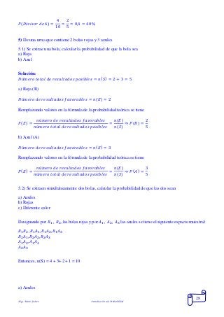 Mgs. Mario Suárez Introducción a la Probabilidad
28
𝑃( 𝐷𝑖𝑣𝑖𝑠𝑜𝑟 𝑑𝑒 6) =
4
10
=
2
5
= 0,4 = 40%
5) De una urna que contiene 2 bolas rojas y 3 azules
5.1) Se extrae una bola, calcular la probabilidad de que la bola sea
a) Roja
b) Azul
Solución:
𝑁ú𝑚𝑒𝑟𝑜 𝑡𝑜𝑡𝑎𝑙 𝑑𝑒 𝑟𝑒𝑠𝑢𝑙𝑡𝑎𝑑𝑜𝑠 𝑝𝑜𝑠𝑖𝑏𝑙𝑒𝑠 = 𝑛( 𝑆) = 2 + 3 = 5
a) Roja (R)
𝑁ú𝑚𝑒𝑟𝑜 𝑑𝑒 𝑟𝑒𝑠𝑢𝑙𝑡𝑎𝑑𝑜𝑠 𝑓𝑎𝑣𝑜𝑟𝑎𝑏𝑙𝑒𝑠 = 𝑛( 𝐸) = 2
Remplazando valores en la fórmula de la probabilidad teórica se tiene
𝑃( 𝐸) =
𝑛ú𝑚𝑒𝑟𝑜 𝑑𝑒 𝑟𝑒𝑠𝑢𝑙𝑡𝑎𝑑𝑜𝑠 𝑓𝑎𝑣𝑜𝑟𝑎𝑏𝑙𝑒𝑠
𝑛ú𝑚𝑒𝑟𝑜 𝑡𝑜𝑡𝑎𝑙 𝑑𝑒 𝑟𝑒𝑠𝑢𝑙𝑡𝑎𝑑𝑜𝑠 𝑝𝑜𝑠𝑖𝑏𝑙𝑒𝑠
=
𝑛(𝐸)
𝑛(𝑆)
⇒ 𝑃( 𝑅) =
2
5
b) Azul (A)
𝑁ú𝑚𝑒𝑟𝑜 𝑑𝑒 𝑟𝑒𝑠𝑢𝑙𝑡𝑎𝑑𝑜𝑠 𝑓𝑎𝑣𝑜𝑟𝑎𝑏𝑙𝑒𝑠 = 𝑛( 𝐸) = 3
Remplazando valores en la fórmula de la probabilidad teórica se tiene
𝑃( 𝐸) =
𝑛ú𝑚𝑒𝑟𝑜 𝑑𝑒 𝑟𝑒𝑠𝑢𝑙𝑡𝑎𝑑𝑜𝑠 𝑓𝑎𝑣𝑜𝑟𝑎𝑏𝑙𝑒𝑠
𝑛ú𝑚𝑒𝑟𝑜 𝑡𝑜𝑡𝑎𝑙 𝑑𝑒 𝑟𝑒𝑠𝑢𝑙𝑡𝑎𝑑𝑜𝑠 𝑝𝑜𝑠𝑖𝑏𝑙𝑒𝑠
=
𝑛(𝐸)
𝑛(𝑆)
⇒ 𝑃( 𝐴) =
3
5
5.2) Se extraen simultáneamente dos bolas, calcular la probabilidad de que las dos sean
a) Azules
b) Rojas
c) Diferente color
Designando por 𝑅1 , 𝑅2, las bolas rojas y por 𝐴1 , 𝐴2, 𝐴3 las azules se tiene el siguiente espacio muestral:
𝑅1 𝑅2 , 𝑅1 𝐴1, 𝑅1 𝐴2, 𝑅1 𝐴3
𝑅2 𝐴1, 𝑅2 𝐴2, 𝑅2 𝐴3
𝐴1 𝐴2, 𝐴1 𝐴3
𝐴2 𝐴3
Entonces, n(S) = 4 + 3+ 2+ 1 = 10
a) Azules
 