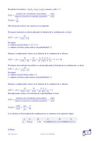 Mgs. Mario Suárez Introducción a la Probabilidad
29
Resultados favorables = { 𝐴1 𝐴2, 𝐴1 𝐴3, 𝐴2 𝐴3}, entonces, n(E) = 3
𝑃( 𝐸) =
𝑛ú𝑚𝑒𝑟𝑜 𝑑𝑒 𝑟𝑒𝑠𝑢𝑙𝑡𝑎𝑑𝑜𝑠 𝑓𝑎𝑣𝑜𝑟𝑎𝑏𝑙𝑒𝑠
𝑛ú𝑚𝑒𝑟𝑜 𝑡𝑜𝑡𝑎𝑙 𝑑𝑒 𝑟𝑒𝑠𝑢𝑙𝑡𝑎𝑑𝑜𝑠 𝑝𝑜𝑠𝑖𝑏𝑙𝑒𝑠
=
𝑛(𝐸)
𝑛(𝑆)
𝑃( 𝐴𝐴) =
3
10
Otra forma de resolver este ejercicio es la siguiente:
El espacio muestral se calcula aplicando la fórmula de la combinación, es decir,
𝑛( 𝑆) = 𝐶𝑟 =
𝑛!
𝑟! ( 𝑛 − 𝑟)!𝑛
En donde:
n = número total de bolas = 2 + 3 = 5
r = número de bolas azules motivo de probabilidad = 2
Entonces, remplazando valores en la fórmula de la combinación se obtiene:
𝑛( 𝑆) = 𝐶2 =
5!
2! (5 − 2)!
=
5!
2! 3!
=
5 ∙ 4 ∙ 3 ∙ 2 ∙ 1
(2 ∙ 1)(3 ∙ 2 ∙ 1)
= 5 ∙ 2 = 105
El número de resultados favorables se calcula aplicando la fórmula de la combinación, es decir,
𝑛( 𝐸) = 𝐶𝑟 =
𝑛!
𝑟! ( 𝑛 − 𝑟)!𝑛
En donde:
n = número total de bolas azules = 3
r = número de bolas azules motivo de probabilidad = 2
Entonces, remplazando valores en la fórmula de la combinación se obtiene:
𝑛( 𝐸) = 𝐶2 =
3!
2! (3 − 2)!
=
3!
2! 1!
=
3 ∙ 2 ∙ 1
(2 ∙ 1)(1 ∙ 1)
= 33
Reemplazando valores en la fórmula de la probabilidad se tiene:
𝑃( 𝐸) =
𝑛ú𝑚𝑒𝑟𝑜 𝑑𝑒 𝑟𝑒𝑠𝑢𝑙𝑡𝑎𝑑𝑜𝑠 𝑓𝑎𝑣𝑜𝑟𝑎𝑏𝑙𝑒𝑠
𝑛ú𝑚𝑒𝑟𝑜 𝑡𝑜𝑡𝑎𝑙 𝑑𝑒 𝑟𝑒𝑠𝑢𝑙𝑡𝑎𝑑𝑜𝑠 𝑝𝑜𝑠𝑖𝑏𝑙𝑒𝑠
=
𝑛(𝐸)
𝑛(𝑆)
𝑃( 𝐴𝐴) =
𝑛(𝐸)
𝑛(𝑆)
=
𝐶23
𝐶25
=
3
10
Los cálculos en Excel aplicando combinaciones se muestran en la siguiente figura:
b) Rojas
 
