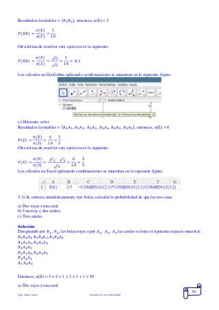 Mgs. Mario Suárez Introducción a la Probabilidad
30
Resultados favorables = { 𝑅1 𝑅2}, entonces, n(E) = 1
𝑃( 𝑅𝑅) =
𝑛(𝐸)
𝑛(𝑆)
=
1
10
Otra forma de resolver este ejercicio es la siguiente:
𝑃( 𝑅𝑅) =
𝑛(𝐸)
𝑛(𝑆)
=
𝐶22
𝐶25
=
1
10
= 0,1
Los cálculos en GeoGebra aplicando combinaciones se muestran en la siguiente figura:
c) Diferente color
Resultados favorables = { 𝑅1 𝐴1, 𝑅1 𝐴2, 𝑅1 𝐴3, 𝑅2 𝐴1, 𝑅2 𝐴2, 𝑅2 𝐴3}, entonces, n(E) = 6
𝑃( 𝐸) =
𝑛(𝐸)
𝑛(𝑆)
=
6
10
=
3
5
Otra forma de resolver este ejercicio es la siguiente:
𝑃( 𝐸) =
𝑛(𝐸)
𝑛(𝑆)
=
𝐶1 ∙ 𝐶132
𝐶25
=
6
10
=
3
5
Los cálculos en Excel aplicando combinaciones se muestran en la siguiente figura:
5.3) Se extraen simultáneamente tres bolas, calcular la probabilidad de que las tres sean
a) Dos rojas y una azul
b) Una roja y dos azules
c) Tres azules
Solución:
Designando por 𝑅1 , 𝑅2, las bolas rojas y por 𝐴1, 𝐴2, 𝐴3 las azules se tiene el siguiente espacio muestral:
𝑅1 𝑅2 𝐴1, 𝑅1 𝑅2 𝐴2, 𝑅1 𝑅2 𝐴3
𝑅1 𝐴1 𝐴2, 𝑅1 𝐴1 𝐴3
𝑅1 𝐴2 𝐴3
𝑅2 𝐴1 𝐴2, 𝑅2 𝐴1 𝐴3
𝑅2 𝐴2 𝐴3
𝐴1 𝐴2 𝐴3
Entonces, n(S) = 3 + 2 + 1 + 2 + 1 + 1 = 10
a) Dos rojas y una azul
 