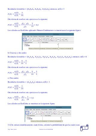 Mgs. Mario Suárez Introducción a la Probabilidad
31
Resultados favorables = { 𝑅1 𝑅2 𝐴1, 𝑅1 𝑅2 𝐴2, 𝑅1 𝑅2 𝐴3}, entonces, n(E) = 3
𝑃( 𝐸) =
𝑛(𝐸)
𝑛(𝑆)
=
3
10
Otra forma de resolver este ejercicio es la siguiente:
𝑃( 𝐸) =
𝑛(𝐸)
𝑛(𝑆)
=
𝐶2 ∙ 𝐶132
𝐶35
=
3
10
= 0,3
Los cálculos en GeoGebra aplicando NúmeroCombinatorio se muestran en la siguiente figura:
b) Una roja y dos azules
Resultados favorables = { 𝑅1 𝐴1 𝐴2, 𝑅1 𝐴1 𝐴3, 𝑅1 𝐴2 𝐴3, 𝑅2 𝐴1 𝐴2, 𝑅2 𝐴1 𝐴3, 𝑅2 𝐴2 𝐴3}, entonces, n(E) = 6
𝑃( 𝐸) =
𝑛(𝐸)
𝑛(𝑆)
=
6
10
=
3
5
Otra forma de resolver este ejercicio es la siguiente:
𝑃( 𝐸) =
𝑛(𝐸)
𝑛(𝑆)
=
𝐶1 ∙ 𝐶232
𝐶35
=
6
10
=
3
5
c) Tres azules
Resultados favorables = { 𝐴1 𝐴2 𝐴3}, entonces, n(E) = 1
𝑃( 𝐸) =
𝑛(𝐸)
𝑛(𝑆)
=
1
10
Otra forma de resolver este ejercicio es la siguiente:
𝑃( 𝐸) =
𝑛(𝐸)
𝑛(𝑆)
=
𝐶33
𝐶35
=
1
10
= 0,1
Los cálculos en GeoGebra se muestran en la siguiente figura:
5.4) Se extraen simultáneamente cuatro bolas, calcular la probabilidad de que las cuatro sean
 