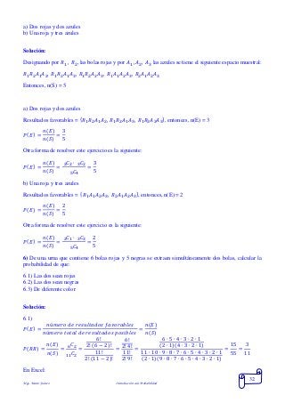 Mgs. Mario Suárez Introducción a la Probabilidad
32
a) Dos rojas y dos azules
b) Una roja y tres azules
Solución:
Designando por 𝑅1 , 𝑅2, las bolas rojas y por 𝐴1 , 𝐴2, 𝐴3 las azules se tiene el siguiente espacio muestral:
𝑅1 𝑅2 𝐴1 𝐴2, 𝑅1 𝑅2 𝐴1 𝐴3, 𝑅1 𝑅2 𝐴2 𝐴3, 𝑅1 𝐴1 𝐴2 𝐴3, 𝑅2 𝐴1 𝐴2 𝐴3
Entonces, n(S) = 5
a) Dos rojas y dos azules
Resultados favorables = { 𝑅1 𝑅2 𝐴1 𝐴2, 𝑅1 𝑅2 𝐴1 𝐴3, 𝑅1 𝑅2 𝐴2 𝐴3}, entonces, n(E) = 3
𝑃( 𝐸) =
𝑛(𝐸)
𝑛(𝑆)
=
3
5
Otra forma de resolver este ejercicio es la siguiente:
𝑃( 𝐸) =
𝑛(𝐸)
𝑛(𝑆)
=
𝐶2 ∙ 𝐶232
𝐶45
=
3
5
b) Una roja y tres azules
Resultados favorables = { 𝑅1 𝐴1 𝐴2 𝐴3, 𝑅2 𝐴1 𝐴2 𝐴3}, entonces, n(E) = 2
𝑃( 𝐸) =
𝑛(𝐸)
𝑛(𝑆)
=
2
5
Otra forma de resolver este ejercicio es la siguiente:
𝑃( 𝐸) =
𝑛(𝐸)
𝑛(𝑆)
=
𝐶1 ∙ 𝐶332
𝐶45
=
2
5
6) De una urna que contiene 6 bolas rojas y 5 negras se extraen simultáneamente dos bolas, calcular la
probabilidad de que:
6.1) Las dos sean rojas
6.2) Las dos sean negras
6.3) De diferente color
Solución:
6.1)
𝑃( 𝐸) =
𝑛ú𝑚𝑒𝑟𝑜 𝑑𝑒 𝑟𝑒𝑠𝑢𝑙𝑡𝑎𝑑𝑜𝑠 𝑓𝑎𝑣𝑜𝑟𝑎𝑏𝑙𝑒𝑠
𝑛ú𝑚𝑒𝑟𝑜 𝑡𝑜𝑡𝑎𝑙 𝑑𝑒 𝑟𝑒𝑠𝑢𝑙𝑡𝑎𝑑𝑜𝑠 𝑝𝑜𝑠𝑖𝑏𝑙𝑒𝑠
=
𝑛(𝐸)
𝑛(𝑆)
𝑃( 𝑅𝑅) =
𝑛(𝐸)
𝑛(𝑆)
=
𝐶26
𝐶211
=
6!
2! (6 − 2)!
11!
2! (11 − 2)!
=
6!
2! 4!
11!
2! 9!
=
6 ∙ 5 ∙ 4 ∙ 3 ∙ 2 ∙ 1
(2 ∙ 1)(4 ∙ 3 ∙ 2 ∙ 1)
11 ∙ 10 ∙ 9 ∙ 8 ∙ 7 ∙ 6 ∙ 5 ∙ 4 ∙ 3 ∙ 2 ∙ 1
(2 ∙ 1)(9 ∙ 8 ∙ 7 ∙ 6 ∙ 5 ∙ 4 ∙ 3 ∙ 2 ∙ 1)
=
15
55
=
3
11
En Excel:
 