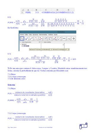 Mgs. Mario Suárez Introducción a la Probabilidad
33
6.2)
𝑃( 𝑁𝑁) =
𝑛(𝐸)
𝑛(𝑆)
=
𝐶25
𝐶211
=
5!
2! (5 − 2)!
11!
2! (11 − 2)!
=
5!
2! 3!
11!
2! 9!
=
5 ∙ 4 ∙ 3 ∙ 2 ∙ 1
(2 ∙ 1)(3 ∙ 2 ∙ 1)
11 ∙ 10 ∙ 9 ∙ 8 ∙ 7 ∙ 6 ∙ 5 ∙ 4 ∙ 3 ∙ 2 ∙ 1
(2 ∙ 1)(9 ∙ 8 ∙ 7 ∙ 6 ∙ 5 ∙ 4 ∙ 3 ∙ 2 ∙ 1)
=
10
55
=
2
11
En GeoGebra:
6.3)
𝑃( 𝐸) =
𝑛(𝐸)
𝑛(𝑆)
=
𝐶1 ∙ 𝐶156
𝐶211
=
6!
1! (6 − 1)!
∙
5!
1! (5 − 1)!
11!
2! (11 − 2)!
=
6!
1! 5!
∙
5!
1! 4!
11!
2! 9!
=
30
55
=
6
11
= 0,55
7) De una urna que contiene 6 fichas rojas, 5 negras y 9 azules, Elizabeth extrae simultáneamente tres
fichas, calcular la probabilidad de que las 3 fichas extraídas por Elizabeth sean:
7.1) Rojas
7.2) 2 rojas y una negra
7.3) De diferente color
Solución:
7.1) Rojas
𝑃( 𝐸) =
𝑛ú𝑚𝑒𝑟𝑜 𝑑𝑒 𝑟𝑒𝑠𝑢𝑙𝑡𝑎𝑑𝑜𝑠 𝑓𝑎𝑣𝑜𝑟𝑎𝑏𝑙𝑒𝑠
𝑛ú𝑚𝑒𝑟𝑜 𝑡𝑜𝑡𝑎𝑙 𝑑𝑒 𝑟𝑒𝑠𝑢𝑙𝑡𝑎𝑑𝑜𝑠 𝑝𝑜𝑠𝑖𝑏𝑙𝑒𝑠
=
𝑛(𝐸)
𝑛(𝑆)
𝑃( 𝑅𝑅𝑅) =
𝑛(𝐸)
𝑛(𝑆)
=
𝐶36
𝐶320
=
20
1140
=
1
57
7.2) 2 rojas y una negra
𝑃( 𝐸) =
𝑛ú𝑚𝑒𝑟𝑜 𝑑𝑒 𝑟𝑒𝑠𝑢𝑙𝑡𝑎𝑑𝑜𝑠 𝑓𝑎𝑣𝑜𝑟𝑎𝑏𝑙𝑒𝑠
𝑛ú𝑚𝑒𝑟𝑜 𝑡𝑜𝑡𝑎𝑙 𝑑𝑒 𝑟𝑒𝑠𝑢𝑙𝑡𝑎𝑑𝑜𝑠 𝑝𝑜𝑠𝑖𝑏𝑙𝑒𝑠
=
𝑛(𝐸)
𝑛(𝑆)
 
