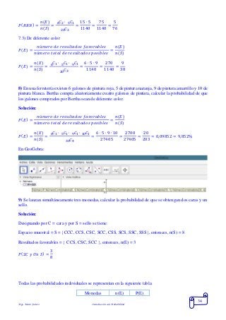 Mgs. Mario Suárez Introducción a la Probabilidad
34
𝑃( 𝑅𝑅𝑁) =
𝑛(𝐸)
𝑛(𝑆)
=
𝐶2 ∙ 𝐶156
𝐶320
=
15 ∙ 5
1140
=
75
1140
=
5
76
7.3) De diferente color
𝑃( 𝐸) =
𝑛ú𝑚𝑒𝑟𝑜 𝑑𝑒 𝑟𝑒𝑠𝑢𝑙𝑡𝑎𝑑𝑜𝑠 𝑓𝑎𝑣𝑜𝑟𝑎𝑏𝑙𝑒𝑠
𝑛ú𝑚𝑒𝑟𝑜 𝑡𝑜𝑡𝑎𝑙 𝑑𝑒 𝑟𝑒𝑠𝑢𝑙𝑡𝑎𝑑𝑜𝑠 𝑝𝑜𝑠𝑖𝑏𝑙𝑒𝑠
=
𝑛(𝐸)
𝑛(𝑆)
𝑃( 𝐸) =
𝑛(𝐸)
𝑛(𝑆)
=
𝐶1 ∙ 𝐶1 ∙ 𝐶1956
𝐶320
=
6 ∙ 5 ∙ 9
1140
=
270
1140
=
9
38
8) En una ferretería existen 6 galones de pintura roja, 5 de pintura naranja, 9 de pintura amarrillo y 10 de
pintura blanca. Bertha compra aleatoriamente cuatro galones de pintura, calcular la probabilidad de que
los galones comprados por Bertha sean de diferente color.
Solución:
𝑃( 𝐸) =
𝑛ú𝑚𝑒𝑟𝑜 𝑑𝑒 𝑟𝑒𝑠𝑢𝑙𝑡𝑎𝑑𝑜𝑠 𝑓𝑎𝑣𝑜𝑟𝑎𝑏𝑙𝑒𝑠
𝑛ú𝑚𝑒𝑟𝑜 𝑡𝑜𝑡𝑎𝑙 𝑑𝑒 𝑟𝑒𝑠𝑢𝑙𝑡𝑎𝑑𝑜𝑠 𝑝𝑜𝑠𝑖𝑏𝑙𝑒𝑠
=
𝑛(𝐸)
𝑛(𝑆)
𝑃( 𝐸) =
𝑛(𝐸)
𝑛(𝑆)
=
𝐶1 ∙ 𝐶1 ∙ 𝐶1 ∙ 𝐶110956
𝐶430
=
6 ∙ 5 ∙ 9 ∙ 10
27405
=
2700
27405
=
20
203
= 0,09852 = 9,852%
En GeoGebra:
9) Se lanzan simultáneamente tres monedas, calcular la probabilidad de que se obtengan dos caras y un
sello.
Solución:
Designando por C = cara y por S = sello se tiene:
Espacio muestral = S = CCC, CCS, CSC, SCC, CSS, SCS, SSC, SSS, entonces, n(S) = 8
Resultados favorables =  CCS, CSC, SCC , entonces, n(E) = 3
𝑃(2𝐶 𝑦 𝑈𝑛 𝑆) =
3
8
Todas las probabilidades individuales se representan en la siguiente tabla:
Monedas n(E) P(E)
 