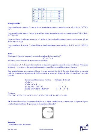Mgs. Mario Suárez Introducción a la Probabilidad
35
1ra 2da 3ra
C C C 1 1/8
C C S 3 3/8
C S S 3 3/8
S S S 1 1/8
Total 8 1
Interpretación:
La probabilidad de obtener 3 caras al lanzar simultáneamente tres monedas es de 1/8, es decir, P(CCC)=
1/8
La probabilidad de obtener 2 caras y un sello al lanzar simultáneamente tres monedas es de 3/8, es decir,
P(CCS) = 3/8
La probabilidad de obtener una cara y 2 sellos al lanzar simultáneamente tres monedas es de 3/8, es
decir, P(CSS) = 3/8
La probabilidad de obtener 3 sellos al lanzar simultáneamente tres monedas es de 1/8, es decir, P(SSS)=
1/8
Nota:
El número 8 (espacio muestral), se calcula empleando la ecuación 2 𝑛
2 𝑛
= 23
= 8
En donde n es el número de monedas que se lanzan
Los números 1, 3, 3, 1 se calculan mediante el siguiente esquema conocido con el nombre de “Triángulo
de Pascal”, el cual está relacionado directamente con el Teorema del Binomio de Newton.
Este triángulo tiene como primera fila un 1, como segunda fila dos 1. Para las demás filas, la suma de
cada par de números adyacentes de la fila anterior se ubica por debajo de ellos. Se añade un 1 en cada
extremo.
Teorema del Binomio de Newton Triángulo de Pascal
(C+S)0
= 1 1
(C+S)1
= C + S 1 1
(C+S)2
= C2
+ 2CS+ S2
1 2 1
(C+S)3
= C3
+3C2
S +3CS2
+S3
1 3 3 1
En donde:
C3
= CCC; 3C2
S = CCS + CSC + SCC; 3CS2
= CSS + SCS + SSC; S3
= SSS
10) Si un dardo se clava de manera aleatoria en el objeto cuadrado que se muestra en la siguiente figura,
¿cuál es la probabilidad de que caiga en la región sombreada?
Solución:
Calculando el área del círculo:
 