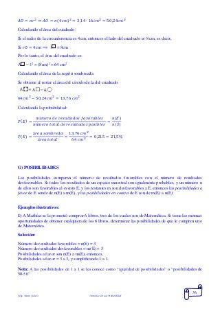 Mgs. Mario Suárez Introducción a la Probabilidad
36
𝐴𝑂 = 𝜋𝑟2
⇒ 𝐴𝑂 = 𝜋(4𝑐𝑚)2
= 3,14 ∙ 16𝑐𝑚2
= 50,24𝑐𝑚2
Calculando el área del cuadrado:
Si el radio de la circunferencia es 4cm, entonces el lado del cuadrado es 8 cm, es decir,
Si rO = 4cm ⟹ ℓ = 8cm
Por lo tanto, el área del cuadrado es:
A = ℓ2
= (8cm)2
= 64 cm2
Calculando el área de la región sombreada:
Se obtiene al restar el área del círculo de la del cuadrado
64𝑐𝑚2
− 50,24𝑐𝑚2
= 13,76 𝑐𝑚2
Calculando la probabilidad:
𝑃( 𝐸) =
𝑛ú𝑚𝑒𝑟𝑜 𝑑𝑒 𝑟𝑒𝑠𝑢𝑙𝑡𝑎𝑑𝑜𝑠 𝑓𝑎𝑣𝑜𝑟𝑎𝑏𝑙𝑒𝑠
𝑛ú𝑚𝑒𝑟𝑜 𝑡𝑜𝑡𝑎𝑙 𝑑𝑒 𝑟𝑒𝑠𝑢𝑙𝑡𝑎𝑑𝑜𝑠 𝑝𝑜𝑠𝑖𝑏𝑙𝑒𝑠
=
𝑛(𝐸)
𝑛(𝑆)
𝑃( 𝐸) =
á𝑟𝑒𝑎 𝑠𝑜𝑚𝑏𝑟𝑒𝑑𝑎
á𝑟𝑒𝑎 𝑡𝑜𝑡𝑎𝑙
=
13,76 𝑐𝑚2
64 𝑐𝑚2
= 0,215 = 21,5%
G) POSIBILIDADES
Las posibilidades comparan el número de resultados favorables con el número de resultados
desfavorables. Si todos los resultados de un espacio muestral son igualmente probables, y un número n
de ellos son favorables al evento E, y los restantes m son desfavorables a E, entonces las posibilidades a
favor de E sonde de n(E) a m(E), y las posibilidades en contra de E son de m(E) a n(E)
Ejemplos ilustrativos:
1) A Mathías se le prometió comprar 6 libros, tres de los cuales son de Matemática. Si tiene las mismas
oportunidades de obtener cualquiera de los 6 libros, determinar las posibilidades de que le compren uno
de Matemática.
Solución:
Número de resultados favorables = n(E) = 3
Número de resultados desfavorables = m(E) = 3
Posibilidades a favor son n(E) a m(E), entonces,
Posibilidades a favor = 3 a 3, y simplificando 1 a 1.
Nota: A las posibilidades de 1 a 1 se les conoce como “igualdad de posibilidades” o “posibilidades de
50-50”
 
