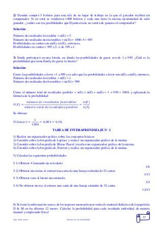 Mgs. Mario Suárez Introducción a la Probabilidad
37
2) Dyanita compró 5 boletos para una rifa de su lugar de trabajo en la que el ganador recibirá un
computador. Si en total se vendieron 1000 boletos y cada uno tiene la misma oportunidad de salir
ganador, ¿cuáles son las posibilidades que Dyanita tiene en contra de ganarse el computador?
Solución:
Número de resultados favorables = n(E) = 5
Número de resultados desfavorables = m(E) = 1000-5 = 995
Posibilidades en contra son m(E) a n(E) , entonces,
Posibilidades en contra = 995 a 5, o de 199 a 1.
3) Emily participará en una lotería, en donde las posibilidades de ganar son de 1 a 999. ¿Cuál es la
probabilidad que tiene Emily de ganar la lotería?
Solución:
Como las posibilidades a favor = 1 a 999 y se sabe que las posibilidades a favor son n(E) a m(E), entonces,
Número de resultados favorables = n(E) = 1
Número de resultados desfavorables = m(E) = 999
Como el número total de resultados posibles = n(S) = n(E) + m(E) = 1 + 999 = 1000, y aplicando la
fórmula de la probabilidad:
𝑃( 𝐸) =
𝑛ú𝑚𝑒𝑟𝑜 𝑑𝑒 𝑟𝑒𝑠𝑢𝑙𝑡𝑎𝑑𝑜𝑠 𝑓𝑎𝑣𝑜𝑟𝑎𝑏𝑙𝑒𝑠
𝑛ú𝑚𝑒𝑟𝑜 𝑡𝑜𝑡𝑎𝑙 𝑑𝑒 𝑟𝑒𝑠𝑢𝑙𝑡𝑎𝑑𝑜𝑠 𝑝𝑜𝑠𝑖𝑏𝑙𝑒𝑠
=
𝑛(𝐸)
𝑛(𝑆)
Se obtiene:
𝑃( 𝐺𝑎𝑛𝑎𝑟) =
1
1000
= 0,003 = 0,1%
TAREA DE INTERAPRENDIZAJE N° 2
1) Realice un organizador gráfico sobre los conceptos básicos
2) Consulte sobre la biografía de Laplace y realice un organizador gráfico de la misma.
3) Consulte sobre la biografía de Blaise Pascal y realice un organizador gráfico de la misma.
4) Consulte sobre la biografía de Newton y realice un organizador gráfico de la misma.
5) Calcular las siguientes probabilidades
5.1) Obtener 4 lanzando un solo dado
1/6
5.2) Obtener una reina al extraer una carta de una baraja estándar de 52 cartas
1/13
5.3) Obtener cara al lanzar una moneda
1/2
5.4) No obtener un rey al extraer una carta de una baraja estándar de 52 cartas
12/13
6) Se tiene la información acerca de los ingresos mensuales por venta de material didáctico de la papelería
D & M en los últimos 12 meses. Calcular la probabilidad para cada resultado individual de manera
manual y empleando Excel
 