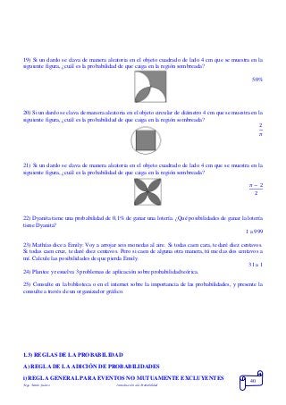 Mgs. Mario Suárez Introducción a la Probabilidad
40
19) Si un dardo se clava de manera aleatoria en el objeto cuadrado de lado 4 cm que se muestra en la
siguiente figura, ¿cuál es la probabilidad de que caiga en la región sombreada?
50%
20) Si un dardo se clava de manera aleatoria en el objeto circular de diámetro 4 cm que se muestra en la
siguiente figura, ¿cuál es la probabilidad de que caiga en la región sombreada?
2
𝜋
21) Si un dardo se clava de manera aleatoria en el objeto cuadrado de lado 4 cm que se muestra en la
siguiente figura, ¿cuál es la probabilidad de que caiga en la región sombreada?
𝜋 − 2
2
22) Dyanita tiene una probabilidad de 0,1% de ganar una lotería. ¿Qué posibilidades de ganar la lotería
tiene Dyanita?
1 a 999
23) Mathías dice a Emily: Voy a arrojar seis monedas al aire. Si todas caen cara, te daré diez centavos.
Si todas caen cruz, te daré diez centavos. Pero si caen de alguna otra manera, tú me das dos centavos a
mí. Calcule las posibilidades de que pierda Emily.
31 a 1
24) Plantee y resuelva 3 problemas de aplicación sobre probabilidad teórica.
25) Consulte en la biblioteca o en el internet sobre la importancia de las probabilidades, y presente la
consulte a través de un organizador gráfico.
1.3) REGLAS DE LA PROBABILIDAD
A) REGLA DE LA ADICIÓN DE PROBABILIDADES
i) REGLA GENERAL PARA EVENTOS NO MUTUAMENTE EXCLUYENTES
 