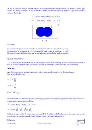 Mgs. Mario Suárez Introducción a la Probabilidad
41
Si A y B son dos eventos no mutuamente excluyentes (eventos intersecantes), es decir, de modo que
ocurra A o bien B o ambos a la vez (al mismo tiempo), entonces se aplica la siguiente regla para calcular
dicha probabilidad:
𝑃( 𝐴𝑜𝐵) = 𝑃( 𝐴) + 𝑃( 𝐵) − 𝑃( 𝐴𝑦𝐵)
𝑜
𝑃( 𝐴 ∪ 𝐵) = 𝑃( 𝐴) + 𝑃( 𝐵) − 𝑃(𝐴 ∩ 𝐵)
En donde:
El conectivo lógico “o” corresponde a la “unión” en la teoría de conjuntos (o =∪)
El conectivo “y” corresponde a la “intersección” en la teoría de conjuntos (y =∩)
El espacio muestral (S) corresponde al conjunto universo en la teoría de conjuntos
Ejemplos ilustrativos
1) Sea A el suceso de sacar un As de una baraja estándar de 52 cartas y B sacar una carta con corazón
rojo. Calcular la probabilidad de sacar un As o un corazón rojo o ambos en una sola extracción.
Solución:
A y B son sucesos no mutuamente excluyentes porque puede sacarse el as de corazón rojo.
Las probabilidades son:
𝑃( 𝐴) =
4
52
𝑃( 𝐵) =
13
52
𝑃( 𝐴 ∩ 𝐵) =
1
52
Reemplazando los anteriores valores en la regla general de la adición de probabilidades para eventos no
mutuamente excluyentes se obtiene:
𝑃( 𝐴𝑜𝐵) = 𝑃( 𝐴) + 𝑃( 𝐵) − 𝑃(𝐴 ∩ 𝐵)
𝑃( 𝐴𝑜𝐵) =
4
52
+
13
52
−
1
52
=
4
13
2) En una urna existe 10 bolas numeradas del 1 al 10. ¿Qué probabilidad existe de sacar en una sola
extracción una bola enumerada con un número par o con un número primo?
Solución:
 