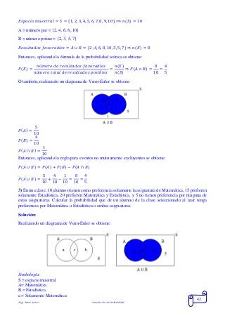 Mgs. Mario Suárez Introducción a la Probabilidad
42
𝐸𝑠𝑝𝑎𝑐𝑖𝑜 𝑚𝑢𝑒𝑠𝑡𝑟𝑎𝑙 = 𝑆 = {1, 2, 3, 4, 5, 6, 7, 8, 9, 10} ⟹ 𝑛( 𝑆) = 10
A = número par = {2, 4, 6, 8, 10}
B = número primo = {2, 3, 5, 7}
𝑅𝑒𝑠𝑢𝑙𝑡𝑎𝑑𝑜𝑠 𝑓𝑎𝑣𝑜𝑟𝑎𝑏𝑙𝑒𝑠 = 𝐴 ∪ 𝐵 = {2 ,4, 6, 8, 10, 3, 5, 7} ⇒ 𝑛( 𝐸) = 8
Entonces, aplicando la fórmula de la probabilidad teórica se obtiene:
𝑃( 𝐸) =
𝑛ú𝑚𝑒𝑟𝑜 𝑑𝑒 𝑟𝑒𝑠𝑢𝑙𝑡𝑎𝑑𝑜𝑠 𝑓𝑎𝑣𝑜𝑟𝑎𝑏𝑙𝑒𝑠
𝑛ú𝑚𝑒𝑟𝑜 𝑡𝑜𝑡𝑎𝑙 𝑑𝑒 𝑟𝑒𝑠𝑢𝑙𝑡𝑎𝑑𝑜𝑠 𝑝𝑜𝑠𝑖𝑏𝑙𝑒𝑠
=
𝑛(𝐸)
𝑛(𝑆)
⇒ 𝑃( 𝐴 𝑜 𝐵) =
8
10
=
4
5
O también, realizando un diagrama de Venn-Euler se obtiene:
𝑃( 𝐴) =
5
10
𝑃( 𝐵) =
4
10
𝑃( 𝐴 ∩ 𝐵) =
1
10
Entonces, aplicando la regla para eventos no mutuamente excluyentes se obtiene:
𝑃( 𝐴 ∪ 𝐵) = 𝑃( 𝐴) + 𝑃( 𝐵) − 𝑃(𝐴 ∩ 𝐵)
𝑃( 𝐴 ∪ 𝐵) =
5
10
+
4
10
−
1
10
=
8
10
=
4
5
3) En una clase, 10 alumnos tienen como preferencia solamente la asignatura de Matemática, 15 prefieren
solamente Estadística, 20 prefieren Matemática y Estadística, y 5 no tienen preferencia por ninguna de
estas asignaturas. Calcular la probabilidad que de un alumno de la clase seleccionado al azar tenga
preferencia por Matemática o Estadística o ambas asignaturas.
Solución:
Realizando un diagrama de Venn-Euler se obtiene:
Simbología:
S = espacio muestral
A= Matemática
B = Estadística
a = Solamente Matemática
 