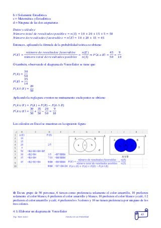Mgs. Mario Suárez Introducción a la Probabilidad
43
b = Solamente Estadística
c = Matemática y Estadística
d = Ninguna de las dos asignaturas
Datos y cálculos:
𝑁ú𝑚𝑒𝑟𝑜 𝑡𝑜𝑡𝑎𝑙 𝑑𝑒 𝑟𝑒𝑠𝑢𝑙𝑡𝑎𝑑𝑜𝑠 𝑝𝑜𝑠𝑖𝑏𝑙𝑒𝑠 = 𝑛( 𝑆) = 10 + 20 + 15 + 5 = 50
𝑁ú𝑚𝑒𝑟𝑜 𝑑𝑒 𝑟𝑒𝑠𝑢𝑙𝑡𝑎𝑑𝑜𝑠 𝑓𝑎𝑣𝑜𝑟𝑎𝑏𝑙𝑒𝑠 = 𝑛( 𝐸) = 10 + 20 + 15 = 45
Entonces, aplicando la fórmula de la probabilidad teórica se obtiene:
𝑃( 𝐸) =
𝑛ú𝑚𝑒𝑟𝑜 𝑑𝑒 𝑟𝑒𝑠𝑢𝑙𝑡𝑎𝑑𝑜𝑠 𝑓𝑎𝑣𝑜𝑟𝑎𝑏𝑙𝑒𝑠
𝑛ú𝑚𝑒𝑟𝑜 𝑡𝑜𝑡𝑎𝑙 𝑑𝑒 𝑟𝑒𝑠𝑢𝑙𝑡𝑎𝑑𝑜𝑠 𝑝𝑜𝑠𝑖𝑏𝑙𝑒𝑠
=
𝑛(𝐸)
𝑛(𝑆)
⇒ 𝑃( 𝐴 𝑜 𝐵) =
45
50
=
9
10
O también, observando el diagrama de Venn-Euler se tiene que:
𝑃( 𝐴) =
30
50
𝑃( 𝐵) =
35
10
𝑃( 𝐴 ∩ 𝐵) =
20
50
Aplicando la regla para eventos no mutuamente excluyentes se obtiene:
𝑃( 𝐴 ∪ 𝐵) = 𝑃( 𝐴) + 𝑃( 𝐵) − 𝑃(𝐴 ∩ 𝐵)
𝑃( 𝐴 ∪ 𝐵) =
30
50
+
35
50
−
20
50
=
9
10
Los cálculos en Excel se muestran en la siguiente figura:
4) En un grupo de 50 personas, 6 tienen como preferencia solamente el color amarrillo, 10 prefieren
solamente el color blanco, 6 prefieren el color amarrillo y blanco, 10 prefieren el color blanco y café, 12
prefieren el color amarrillo y café, 4 prefieren los 3 colores y 10 no tienen preferencia por ninguno de los
tres colores.
4.1) Elaborar un diagrama de Venn-Euler
 