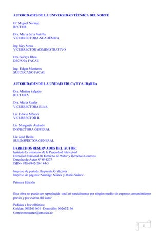 Mgs. Mario Suárez Introducción a la Probabilidad
9
AUTORIDADES DE LA UNIVERSIDAD TÉCNICA DEL NORTE
Dr. Miguel Naranjo
RECTOR
Dra. María de la Portilla
VICERRECTORA ACADÉMICA
Ing. Ney Mora
VICERRECTOR ADMINISTRATIVO
Dra. Soraya Rhea
DECANA FACAE
Ing. Edgar Monteros
SUBDECANO FACAE
AUTORIDADES DE LA UNIDAD EDUCATIVA IBARRA
Dra. Miriam Salgado
RECTORA
Dra. María Ruales
VICERRECTORA E.B.S.
Lic. Edwin Méndez
VICERRECTOR B.
Lic. Margarita Andrade
INSPECTORA GENERAL
Lic. José Reina
SUBINSPECTOR GENERAL
DERECHOS RESERVADOS DEL AUTOR:
Instituto Ecuatoriano de la Propiedad Intelectual
Dirección Nacional de Derecho de Autor y Derechos Conexos
Derecho de Autor Nº 044207
ISBN- 978-9942-20-184-3
Impreso de portada: Imprenta Graficolor
Impreso de páginas: Santiago Suárez y Mario Suárez
Primera Edición
Esta obra no puede ser reproducida total ni parcialmente por ningún medio sin expreso consentimiento
previo y por escrito del autor.
Pedidos a los teléfonos:
Celular: 0985619601 Domicilio: 062632166
Correo:mosuarez@utn.edu.ec
 