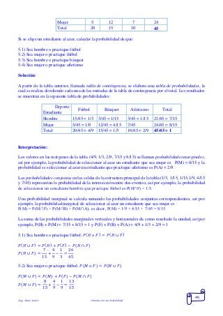 Mgs. Mario Suárez Introducción a la Probabilidad
46
Mujer 5 12 7 24
Total 20 15 10 45
Si se elige un estudiante al azar, calcular la probabilidad de que:
5.1) Sea hombre o practique fútbol
5.2) Sea mujer o practique fútbol
5.3) Sea hombre o practique básquet
5.4) Sea mujer o practique atletismo
Solución:
A partir de la tabla anterior, llamada tabla de contingencia, se elabora una tabla de probabilidades, la
cual se realiza dividiendo cada una de las entradas de la tabla de contingencia por el total. Los resultados
se muestran en la siguiente tabla de probabilidades:
Deporte
Estudiante
Fútbol Básquet Atletismo Total
Hombre 15/45 = 1/3 3/45 = 1/15 3/45 = 1/15 21/45 = 7/15
Mujer 5/45 = 1/9 12/45 = 4/15 7/45 24/45 = 8/15
Total 20/45 = 4/9 15/45 = 1/3 10/45 = 2/9 45/45 = 1
Interpretación:
Los valores en las márgenes de la tabla (4/9, 1/3, 2/9, 7/15 y 8/15) se llaman probabilidades marginales,
así por ejemplo, la probabilidad de seleccionar al azar un estudiante que sea mujer es P(M) = 8/15 y la
probabilidad se seleccionar al azar un estudiante que practique atletismo es P(A) = 2/9.
Las probabilidades conjuntas en las celdas de la estructura principal de la tabla (1/3, 1/15, 1/15,1/9, 4/15
y 7/45) representan la probabilidad de la intersección entre dos eventos, así por ejemplo, la probabilidad
de seleccionar un estudiante hombre que practique fútbol es P(H∩F) = 1/3.
Una probabilidad marginal se calcula sumando las probabilidades conjuntas correspondientes, así por
ejemplo, la probabilidad marginal de seleccionar al azar un estudiante que sea mujer es
P(M) = P(M∩F) + P(M∩B) + P(M∩A), es decir, P(M) = 1/9 + 4/15 + 7/45 = 8/15
La suma de las probabilidades marginales verticales y horizontales da como resultado la unidad, así por
ejemplo, P(H) + P(M) = 7/15 + 8/15 = 1 y P(F) + P(B) + P(A) = 4/9 + 1/3 + 2/9 = 1
5.1) Sea hombre o practique fútbol: 𝑃( 𝐻 𝑜 𝐹) = 𝑃( 𝐻 ∪ 𝐹)
𝑃( 𝐻 ∪ 𝐹) = 𝑃( 𝐻) + 𝑃( 𝐹) − 𝑃(𝐻 ∩ 𝐹)
𝑃( 𝐻 ∪ 𝐹) =
7
15
+
4
9
−
1
3
=
26
45
5.2) Sea mujer o practique fútbol: 𝑃( 𝑀 𝑜 𝐹) = 𝑃( 𝑀 ∪ 𝐹)
𝑃( 𝑀 ∪ 𝐹) = 𝑃( 𝑀) + 𝑃( 𝐹) − 𝑃(𝑀 ∩ 𝐹)
𝑃( 𝑀 ∪ 𝐹) =
8
15
+
4
9
−
1
9
=
13
15
 