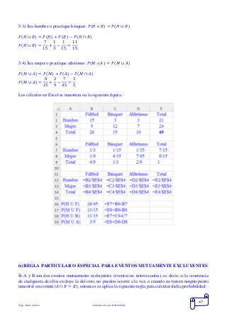 Mgs. Mario Suárez Introducción a la Probabilidad
47
5.3) Sea hombre o practique básquet: 𝑃( 𝐻 𝑜 𝐵) = 𝑃( 𝐻 ∪ 𝐵)
𝑃( 𝐻 ∪ 𝐵) = 𝑃( 𝐻) + 𝑃( 𝐵) − 𝑃(𝐻 ∩ 𝐵)
𝑃( 𝐻 ∪ 𝐵) =
7
15
+
1
3
−
1
15
=
11
15
5.4) Sea mujer o practique atletismo: 𝑃( 𝑀 𝑜 𝐴) = 𝑃( 𝑀 ∪ 𝐴)
𝑃( 𝑀 ∪ 𝐴) = 𝑃( 𝑀) + 𝑃( 𝐴) − 𝑃(𝑀 ∩ 𝐴)
𝑃( 𝑀 ∪ 𝐴) =
8
15
+
2
9
−
7
45
=
3
5
Los cálculos en Excel se muestran en la siguiente figura:
ii) REGLA PARTICULAR O ESPECIAL PARA EVENTOS MUTUAMENTE EXCLUYENTES
Si A y B son dos eventos mutuamente excluyentes (eventos no intersecantes), es decir, si la ocurrencia
de cualquiera de ellos excluye la del otro, no pueden ocurrir a la vez, o cuando no tienen ningún punto
muestral en común (𝐴 ∩ 𝐵 = ∅), entonces se aplica la siguiente regla para calcular dicha probabilidad:
 