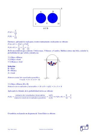 Mgs. Mario Suárez Introducción a la Probabilidad
49
𝑃( 𝐴) =
5
10
𝑃( 𝐵) =
2
10
Entonces, aplicando la regla para eventos mutuamente excluyentes se obtiene:
𝑃( 𝐴 ∪ 𝐵) = 𝑃( 𝐴) + 𝑃( 𝐵)
𝑃( 𝐴 ∪ 𝐵) =
5
10
+
2
10
=
7
10
3) De una tómbola que contiene 3 bolas rojas, 5 blancas y 4 azules, Mathías extrae una bola, calcular la
probabilidad de que la bola extraída sea:
3.1) Roja o Blanca
3.2) Roja o Azul
3.3) Blanca o Azul
Solución:
R = Roja
B = Blanca
A = Azul
𝑁ú𝑚𝑒𝑟𝑜 𝑡𝑜𝑡𝑎𝑙 𝑑𝑒 𝑟𝑒𝑠𝑢𝑙𝑡𝑎𝑑𝑜𝑠 𝑝𝑜𝑠𝑖𝑏𝑙𝑒𝑠
= 𝑛( 𝑆) = 3 + 5 + 4 = 12
3.1) Roja o Blanca (R o B)
𝑁ú𝑚𝑒𝑟𝑜 𝑑𝑒 𝑟𝑒𝑠𝑢𝑙𝑡𝑎𝑑𝑜𝑠 𝑓𝑎𝑣𝑜𝑟𝑎𝑏𝑙𝑒𝑠 = 𝑅 ∪ 𝐵 = 𝑛( 𝐸) = 3 + 5 = 8
Aplicando la fórmula de la probabilidad teórica se obtiene:
𝑃( 𝐸) =
𝑛ú𝑚𝑒𝑟𝑜 𝑑𝑒 𝑟𝑒𝑠𝑢𝑙𝑡𝑎𝑑𝑜𝑠 𝑓𝑎𝑣𝑜𝑟𝑎𝑏𝑙𝑒𝑠
𝑛ú𝑚𝑒𝑟𝑜 𝑡𝑜𝑡𝑎𝑙 𝑑𝑒 𝑟𝑒𝑠𝑢𝑙𝑡𝑎𝑑𝑜𝑠 𝑝𝑜𝑠𝑖𝑏𝑙𝑒𝑠
=
𝑛(𝐸)
𝑛(𝑆)
⇒ 𝑃( 𝑅 𝑜 𝐵) =
8
12
=
2
3
O también, realizando un diagrama de Venn-Euler se obtiene:
 