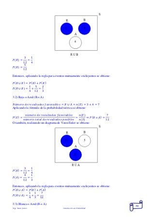Mgs. Mario Suárez Introducción a la Probabilidad
50
𝑃( 𝑅) =
3
12
=
1
4
𝑃( 𝐵) =
5
12
Entonces, aplicando la regla para eventos mutuamente excluyentes se obtiene:
𝑃( 𝑅 ∪ 𝐵) = 𝑃( 𝑅) + 𝑃( 𝐵)
𝑃( 𝑅 ∪ 𝐵) =
1
4
+
5
12
=
2
3
3.2) Roja o Azul (R o A)
𝑁ú𝑚𝑒𝑟𝑜 𝑑𝑒 𝑟𝑒𝑠𝑢𝑙𝑡𝑎𝑑𝑜𝑠 𝑓𝑎𝑣𝑜𝑟𝑎𝑏𝑙𝑒𝑠 = 𝑅 ∪ 𝐴 = 𝑛( 𝐸) = 3 + 4 = 7
Aplicando la fórmula de la probabilidad teórica se obtiene:
𝑃( 𝐸) =
𝑛ú𝑚𝑒𝑟𝑜 𝑑𝑒 𝑟𝑒𝑠𝑢𝑙𝑡𝑎𝑑𝑜𝑠 𝑓𝑎𝑣𝑜𝑟𝑎𝑏𝑙𝑒𝑠
𝑛ú𝑚𝑒𝑟𝑜 𝑡𝑜𝑡𝑎𝑙 𝑑𝑒 𝑟𝑒𝑠𝑢𝑙𝑡𝑎𝑑𝑜𝑠 𝑝𝑜𝑠𝑖𝑏𝑙𝑒𝑠
=
𝑛(𝐸)
𝑛(𝑆)
⇒ 𝑃( 𝑅 𝑜 𝐴) =
7
12
O también, realizando un diagrama de Venn-Euler se obtiene:
𝑃( 𝑅) =
3
12
=
1
4
𝑃( 𝐴) =
4
12
=
1
3
Entonces, aplicando la regla para eventos mutuamente excluyentes se obtiene:
𝑃( 𝑅 ∪ 𝐴) = 𝑃( 𝑅) + 𝑃( 𝐴)
𝑃( 𝑅 ∪ 𝐴) =
1
4
+
1
3
=
7
12
3.3) Blanca o Azul (B o A)
 