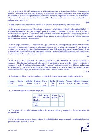Mgs. Mario Suárez Introducción a la Probabilidad
53
14) A la empresa D & M, 15 trabajadores se trasladan solamente en vehículo particular, 18 en transporte
público, 10 solamente en transporte público y 7 se trasladan mediante otros medios. Elabore un diagrama
de Venn-Euler y calcule la probabilidad de manera manual y empleando Excel que de un trabajador
seleccionado al azar se transporte a la empresa D & M en vehículo particular o transporte público o
ambos transportes a la vez.
33/40
15) Plantee y resuelva un problema similar al anterior de manera manual y empleando Excel.
16) En un grupo de deportistas, 18 practican el básquet, 8 el atletismo y fútbol, 4 solamente el fútbol, 4
solamente el atletismo, 6 fútbol y básquet, pero no atletismo, 2 atletismo y básquet, pero no fútbol, 2
practican los tres deportes, y 8 practican otros deportes. Elabore un diagrama de Venn-Euler y calcule la
probabilidad de manera manual y empleando Excel que de un deportista seleccionado al azar practique
por lo menos uno de estos tres deportes.
4/5
17) En un grupo de fábricas, 18 confeccionan ropa deportiva, 12 ropa deportiva y formal, 10 ropa casual
y formal, 9 ropa deportiva y casual, 2 solamente ropa formal, 4 solamente ropa casual, 5 ropa deportiva
y casual, pero no formal, y 10 confeccionan otros artículos. Elabore un diagrama de Venn-Euler y calcule
la probabilidad de manera manual y empleando Excel que de una fábrica seleccionada al azar confeccione
por lo menos una de estas tres tipos de ropas.
3/4
18) En un grupo de 70 personas, 15 solamnete prefieren el color amarrillo, 10 solamente prefieren el
color rojo, 20 solamente prefieren el color verde, 13 prefieren el color amarillo y rojo, 11 prefieren el
color rojo y verde, 10 prefieren el color amarillo y verde, y 7 prefieren otros colores. Elabore un diagrama
de Venn-Euler y calcule la probabilidad de manera manual y empleando Excel que de una persona
seleccionada al azar tenga por preferencia por lo menos uno de los tres colores.
63/70
19) La siguiente tabla muestra el nombre y la edad de los integrantes de una familia ecuatoriana
Nombre Emily Mathías Dyanita Mario Bertha Segundo Victoria Alberto Carmen
Edad 11
meses
5 años 37 años 35
años
66
años
64 años 64 años 65 años 78 años
19.1) Llene la siguiente tabla de contingencia
Edad
Género
Mayor
de edad
Menor
de edad
Total
Hombre
Mujer
Total
19.2) A partir de la tabla anterior elabore de manera manual y empleando Excel una tabla de
probabilidades
19.3) Si se elige una persona al azar, calcule la probabilidad de manera manual y empleando Excel de
que sea hombre o menor de edad
5/9
 
