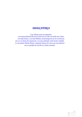 Mgs. Mario Suárez Introducción a la Probabilidad
10
DEDICATORIA
Con infinito amor en expansión
a mi esposa Dyanita Rivera (el amor de mi vida y de todas mis vidas),
a mi hija Emily y a mi hijo Mathías (la prolongación de mi existencia),
por ser mi fuente de inspiración y mi más anhelado sueño hecho realidad;
y a mis padres Bertha Ibujés y Segundo Suárez (los seres que más admiro)
por su ejemplo de sacrificio y lucha constante.
 