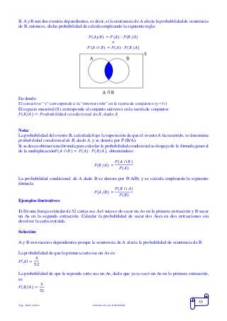 Mgs. Mario Suárez Introducción a la Probabilidad
55
Si A y B son dos eventos dependientes, es decir, si la ocurrencia de A afecta la probabilidad de ocurrencia
de B, entonces, dicha probabilidad de calcula empleando la siguiente regla:
𝑃( 𝐴𝑦𝐵) = 𝑃( 𝐴) ∙ 𝑃( 𝐵/𝐴)
𝑜
𝑃( 𝐴 ∩ 𝐵) = 𝑃( 𝐴) ∙ 𝑃( 𝐵/𝐴)
En donde:
El conectivo “y” corresponde a la “intersección” en la teoría de conjuntos (y =∩)
El espacio muestral (S) corresponde al conjunto universo en la teoría de conjuntos
𝑃( 𝐵/𝐴) = 𝑃𝑟𝑜𝑏𝑎𝑏𝑖𝑙𝑖𝑑𝑎𝑑 𝑐𝑜𝑛𝑑𝑖𝑐𝑖𝑜𝑛𝑎𝑙 𝑑𝑒 𝐵, 𝑑𝑎𝑑𝑜 𝐴
Nota:
La probabilidad del evento B, calculada bajo la suposición de que el evento A ha ocurrido, se denomina
probabilidad condicional de B, dado A, y se denota por P (B/A).
Si se desea obtener una fórmula para calcular la probabilidad condicional se despeja de la fórmula general
de la multiplicación𝑃( 𝐴 ∩ 𝐵) = 𝑃( 𝐴) ∙ 𝑃( 𝐵/𝐴), obteniéndose:
𝑃(𝐵/𝐴) =
𝑃(𝐴 ∩ 𝐵)
𝑃(𝐴)
La probabilidad condicional de A dado B se denota por P(A/B) y se calcula empleando la siguiente
fórmula:
𝑃(𝐴/𝐵) =
𝑃(𝐵 ∩ 𝐴)
𝑃(𝐵)
Ejemplos ilustrativos
1) De una baraja estándar de 52 cartas sea A el suceso de sacar un As en la primera extracción y B sacar
un As en la segunda extracción. Calcular la probabilidad de sacar dos Ases en dos extracciones sin
devolver la carta extraída.
Solución:
A y B son sucesos dependientes porque la ocurrencia de A afecta la probabilidad de ocurrencia de B.
La probabilidad de que la primera carta sea un As es:
𝑃( 𝐴) =
4
52
La probabilidad de que la segunda carta sea un As, dado que ya se sacó un As en la primera extracción,
es:
𝑃( 𝐵/𝐴) =
3
51
 