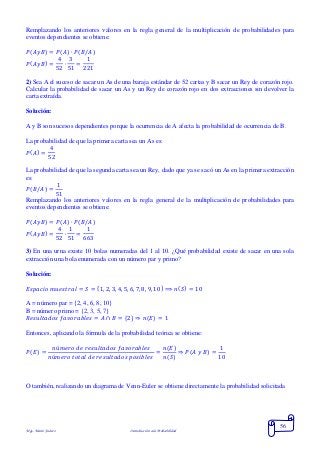 Mgs. Mario Suárez Introducción a la Probabilidad
56
Remplazando los anteriores valores en la regla general de la multiplicación de probabilidades para
eventos dependientes se obtiene:
𝑃( 𝐴𝑦𝐵) = 𝑃( 𝐴) ∙ 𝑃( 𝐵/𝐴)
𝑃( 𝐴𝑦𝐵) =
4
52
∙
3
51
=
1
221
2) Sea Ael suceso de sacar un As de una baraja estándar de 52 cartas y B sacar un Rey de corazón rojo.
Calcular la probabilidad de sacar un As y un Rey de corazón rojo en dos extracciones sin devolver la
carta extraída.
Solución:
A y B son sucesos dependientes porque la ocurrencia de A afecta la probabilidad de ocurrencia de B.
La probabilidad de que la primera carta sea un As es:
𝑃( 𝐴) =
4
52
La probabilidad de que la segunda carta sea un Rey, dado que ya se sacó un As en la primera extracción
es:
𝑃( 𝐵/𝐴) =
1
51
Remplazando los anteriores valores en la regla general de la multiplicación de probabilidades para
eventos dependientes se obtiene:
𝑃( 𝐴𝑦𝐵) = 𝑃( 𝐴) ∙ 𝑃( 𝐵/𝐴)
𝑃( 𝐴𝑦𝐵) =
4
52
∙
1
51
=
1
663
3) En una urna existe 10 bolas numeradas del 1 al 10. ¿Qué probabilidad existe de sacar en una sola
extracción una bola enumerada con un número par y primo?
Solución:
𝐸𝑠𝑝𝑎𝑐𝑖𝑜 𝑚𝑢𝑒𝑠𝑡𝑟𝑎𝑙 = 𝑆 = {1, 2, 3, 4, 5, 6, 7, 8, 9, 10} ⟹ 𝑛( 𝑆) = 10
A = número par = {2, 4, 6, 8, 10}
B = número primo = {2, 3, 5, 7}
𝑅𝑒𝑠𝑢𝑙𝑡𝑎𝑑𝑜𝑠 𝑓𝑎𝑣𝑜𝑟𝑎𝑏𝑙𝑒𝑠 = 𝐴 ∩ 𝐵 = {2} ⇒ 𝑛( 𝐸) = 1
Entonces, aplicando la fórmula de la probabilidad teórica se obtiene:
𝑃( 𝐸) =
𝑛ú𝑚𝑒𝑟𝑜 𝑑𝑒 𝑟𝑒𝑠𝑢𝑙𝑡𝑎𝑑𝑜𝑠 𝑓𝑎𝑣𝑜𝑟𝑎𝑏𝑙𝑒𝑠
𝑛ú𝑚𝑒𝑟𝑜 𝑡𝑜𝑡𝑎𝑙 𝑑𝑒 𝑟𝑒𝑠𝑢𝑙𝑡𝑎𝑑𝑜𝑠 𝑝𝑜𝑠𝑖𝑏𝑙𝑒𝑠
=
𝑛(𝐸)
𝑛(𝑆)
⇒ 𝑃( 𝐴 𝑦 𝐵) =
1
10
O también, realizando un diagrama de Venn-Euler se obtiene directamente la probabilidad solicitada
 