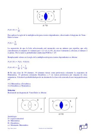 Mgs. Mario Suárez Introducción a la Probabilidad
57
𝑃( 𝐴 ∩ 𝐵) =
1
10
Para aplicar la regla de la multiplicación para eventos dependientes, observando el diagrama de Venn-
Euler se tiene:
𝑃( 𝐴) =
5
10
La suposición de que la bola seleccionada esté numerada con un número par significa que sólo
consideremos el conjunto A = número par = {2, 4, 6, 8, 10}, de estos 5 elementos, sólo uno, el número 2
es primo. Por lo tanto la probabilidad condicional P(B/A) = 1/5
Remplazando valores en la regla de la multiplicación para eventos dependientes se obtiene:
𝑃( 𝐴 ∩ 𝐵) = 𝑃( 𝐴) ∙ 𝑃( 𝐵/𝐴)
𝑃( 𝐴 ∩ 𝐵) =
5
10
∙
1
5
=
1
10
4) En una clase de 50 alumnos, 10 alumnos tienen como preferencia solamente la asignatura de
Matemática, 15 prefieren solamente Estadística y 5 no tienen preferencia por ninguna de estas
asignaturas. Calcular la probabilidad que de un alumno de la clase seleccionado al azar tenga preferencia
por
4.1) Matemática y Estadística.
4.2) Estadística y Matemática
Solución:
Realizando un diagrama de Venn-Euler se obtiene:
Simbología:
S = espacio muestral
A= Matemática
B = Estadística
a = Solamente Matemática
 