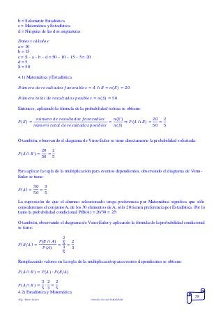 Mgs. Mario Suárez Introducción a la Probabilidad
58
b = Solamente Estadística
c = Matemática y Estadística
d = Ninguna de las dos asignaturas
Datos y cálculos:
a = 10
b = 15
c = S – a – b – d = 50 – 10 – 15 – 5 = 20
d = 5
S = 50
4.1) Matemática y Estadística.
𝑁ú𝑚𝑒𝑟𝑜 𝑑𝑒 𝑟𝑒𝑠𝑢𝑙𝑡𝑎𝑑𝑜𝑠 𝑓𝑎𝑣𝑜𝑟𝑎𝑏𝑙𝑒𝑠 = 𝐴 ∩ 𝐵 = 𝑛( 𝐸) = 20
𝑁ú𝑚𝑒𝑟𝑜 𝑡𝑜𝑡𝑎𝑙 𝑑𝑒 𝑟𝑒𝑠𝑢𝑙𝑡𝑎𝑑𝑜𝑠 𝑝𝑜𝑠𝑖𝑏𝑙𝑒𝑠 = 𝑛( 𝑆) = 50
Entonces, aplicando la fórmula de la probabilidad teórica se obtiene:
𝑃( 𝐸) =
𝑛ú𝑚𝑒𝑟𝑜 𝑑𝑒 𝑟𝑒𝑠𝑢𝑙𝑡𝑎𝑑𝑜𝑠 𝑓𝑎𝑣𝑜𝑟𝑎𝑏𝑙𝑒𝑠
𝑛ú𝑚𝑒𝑟𝑜 𝑡𝑜𝑡𝑎𝑙 𝑑𝑒 𝑟𝑒𝑠𝑢𝑙𝑡𝑎𝑑𝑜𝑠 𝑝𝑜𝑠𝑖𝑏𝑙𝑒𝑠
=
𝑛(𝐸)
𝑛(𝑆)
⇒ 𝑃( 𝐴 ∩ 𝐵) =
20
50
=
2
5
O también, observando el diagrama de Venn-Euler se tiene directamente la probabilidad solicitada:
𝑃( 𝐴 ∩ 𝐵) =
20
50
=
2
5
Para aplicar la regla de la multiplicación para eventos dependientes, observando el diagrama de Venn-
Euler se tiene:
𝑃( 𝐴) =
30
50
=
3
5
La suposición de que el alumno seleccionado tenga preferencia por Matemática significa que sólo
consideremos el conjunto A, de los 30 elementos de A, sólo 20 tienen preferencia por Estadística. Por lo
tanto la probabilidad condicional P(B/A) = 20/30 = 2/3
O también, observando el diagrama de Venn-Euler y aplicando la fórmula de la probabilidad condicional
se tiene:
𝑃( 𝐵/𝐴) =
𝑃( 𝐵 ∩ 𝐴)
𝑃( 𝐴)
=
2
5
3
5
=
2
3
Remplazando valores en la regla de la multiplicación para eventos dependientes se obtiene:
𝑃( 𝐴 ∩ 𝐵) = 𝑃( 𝐴) ∙ 𝑃( 𝐵/𝐴)
𝑃( 𝐴 ∩ 𝐵) =
3
5
∙
2
3
=
2
5
4.2) Estadística y Matemática.
 