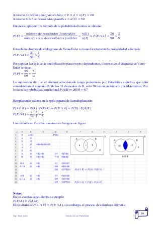 Mgs. Mario Suárez Introducción a la Probabilidad
59
𝑁ú𝑚𝑒𝑟𝑜 𝑑𝑒 𝑟𝑒𝑠𝑢𝑙𝑡𝑎𝑑𝑜𝑠 𝑓𝑎𝑣𝑜𝑟𝑎𝑏𝑙𝑒𝑠 = 𝐵 ∩ 𝐴 = 𝑛( 𝐸) = 20
𝑁ú𝑚𝑒𝑟𝑜 𝑡𝑜𝑡𝑎𝑙 𝑑𝑒 𝑟𝑒𝑠𝑢𝑙𝑡𝑎𝑑𝑜𝑠 𝑝𝑜𝑠𝑖𝑏𝑙𝑒𝑠 = 𝑛( 𝑆) = 50
Entonces, aplicando la fórmula de la probabilidad teórica se obtiene:
𝑃( 𝐸) =
𝑛ú𝑚𝑒𝑟𝑜 𝑑𝑒 𝑟𝑒𝑠𝑢𝑙𝑡𝑎𝑑𝑜𝑠 𝑓𝑎𝑣𝑜𝑟𝑎𝑏𝑙𝑒𝑠
𝑛ú𝑚𝑒𝑟𝑜 𝑡𝑜𝑡𝑎𝑙 𝑑𝑒 𝑟𝑒𝑠𝑢𝑙𝑡𝑎𝑑𝑜𝑠 𝑝𝑜𝑠𝑖𝑏𝑙𝑒𝑠
=
𝑛(𝐸)
𝑛(𝑆)
⇒ 𝑃( 𝐵 ∩ 𝐴) =
20
50
=
2
5
O también observando el diagrama de Venn-Euler se tiene directamente la probabilidad solicitada:
𝑃( 𝐵 ∩ 𝐴) =
20
50
=
2
5
Para aplicar la regla de la multiplicación para eventos dependientes, observando el diagrama de Venn-
Euler se tiene:
𝑃( 𝐵) =
35
50
=
7
10
La suposición de que el alumno seleccionado tenga preferencia por Estadística significa que sólo
consideremos el conjunto B, de los 35 elementos de B, sólo 20 tienen preferencia por Matemática. Por
lo tanto la probabilidad condicional P(A/B) = 20/35 = 4/7
Remplazando valores en la regla general de la multiplicación:
𝑃( 𝐴 ∩ 𝐵) = 𝑃( 𝐴) ∙ 𝑃( 𝐵/𝐴) ⇒ 𝑃(𝐵 ∩ 𝐴) = 𝑃(𝐵) ∙ 𝑃(𝐴/𝐵)
𝑃( 𝐵 ∩ 𝐴) =
7
10
∙
4
7
=
2
5
Los cálculos en Excel se muestran en la siguiente figura:
Notas:
En los eventos dependientes se cumple:
𝑃(𝐵/𝐴) ≠ 𝑃(𝐴/𝐵)
El resultado de 𝑃( 𝐴 ∩ 𝐵) = 𝑃(𝐵 ∩ 𝐴), sin embargo, el proceso de cálculo es diferente.
 