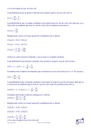 Mgs. Mario Suárez Introducción a la Probabilidad
63
c) Los dos tengan los ojos de color café
La probabilidad de que el primer estudiante seleccionado tenga los ojos de color café es:
𝑃( 𝐶) =
32
40
=
4
5
La probabilidad de que el segundo estudiante seleccionado tenga los ojos de color café, dado que ya se
seleccionó un estudiante que tiene los ojos de color café en la primera extracción es:
𝑃( 𝐶/𝐶) =
31
39
Remplazando valores en la regla general de la multiplicación se obtiene:
𝑃( 𝐴𝑦𝐵) = 𝑃( 𝐴) ∙ 𝑃( 𝐵/𝐴)
𝑃(𝐶𝑦𝐶) = 𝑃(𝐶) ∙ 𝑃(𝐶/𝐶)
𝑃( 𝐶𝑦𝐶) =
4
5
∙
31
39
=
124
195
d) Ojos no verdes el primer estudiante y ojos no negros el segundo estudiante
La probabilidad de que el primer estudiante seleccionado no tenga los ojos de color verde es:
𝑃( 𝑉̅) = 1 − 𝑃( 𝑉) = 1 −
4
40
=
9
10
O también como el número de estudiantes que no tienen los ojos de color verde son 32 + 4 = 36, entonces,
𝑃( 𝑉̅) =
36
40
=
9
10
La probabilidad de que el segundo estudiante seleccionado no tenga los ojos de color negro, dado que ya
se seleccionó un estudiante que no tiene los ojos de color verde en la primera extracción es:
𝑃( 𝑁̅/𝑉̅) = 1 − 𝑃(𝑁/𝑉̅) = 1 −
4
39
=
35
39
O también observando la tabla de contingencia se obtiene:
𝑃( 𝑁̅/𝑉̅) =
36 − 1
40 − 1
=
35
39
Remplazando valores en la regla general de la multiplicación se obtiene:
𝑃( 𝐴𝑦𝐵) = 𝑃( 𝐴) ∙ 𝑃( 𝐵/𝐴)
𝑃(𝑉̅ 𝑦𝑁̅) = 𝑃(𝑉̅) ∙ 𝑃(𝑁̅/𝑉̅)
𝑃( 𝑉̅ 𝑦𝑁̅) =
9
10
∙
35
39
=
21
26
e) Los dos no tengan los ojos de color café
 
