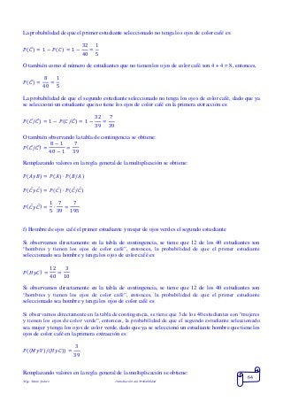 Mgs. Mario Suárez Introducción a la Probabilidad
64
La probabilidad de que el primer estudiante seleccionado no tenga los ojos de color café es:
𝑃( 𝐶̅) = 1 − 𝑃( 𝐶) = 1 −
32
40
=
1
5
O también como el número de estudiantes que no tienen los ojos de color café son 4 + 4 = 8, entonces,
𝑃( 𝐶̅) =
8
40
=
1
5
La probabilidad de que el segundo estudiante seleccionado no tenga los ojos de color café, dado que ya
se seleccionó un estudiante que no tiene los ojos de color café en la primera extracción es:
𝑃( 𝐶̅/ 𝐶̅) = 1 − 𝑃(𝐶/𝐶̅) = 1 −
32
39
=
7
39
O también observando la tabla de contingencia se obtiene:
𝑃( 𝐶̅/ 𝐶̅) =
8 − 1
40 − 1
=
7
39
Remplazando valores en la regla general de la multiplicación se obtiene:
𝑃( 𝐴𝑦𝐵) = 𝑃( 𝐴) ∙ 𝑃( 𝐵/𝐴)
𝑃(𝐶̅ 𝑦 𝐶̅) = 𝑃(𝐶̅) ∙ 𝑃(𝐶̅/ 𝐶̅)
𝑃( 𝐶̅ 𝑦 𝐶̅) =
1
5
∙
7
39
=
7
195
f) Hombre de ojos café el primer estudiante y mujer de ojos verdes el segundo estudiante
Si observamos directamente en la tabla de contingencia, se tiene que 12 de los 40 estudiantes son
“hombres y tienen los ojos de color café”, entonces, la probabilidad de que el primer estudiante
seleccionado sea hombre y tenga los ojos de color café es:
𝑃( 𝐻𝑦𝐶) =
12
40
=
3
10
Si observamos directamente en la tabla de contingencia, se tiene que 12 de los 40 estudiantes son
“hombres y tienen los ojos de color café”, entonces, la probabilidad de que el primer estudiante
seleccionado sea hombre y tenga los ojos de color café es:
Si observamos directamente en la tabla de contingencia, se tiene que 3 de los 40 estudiantes son “mujeres
y tienen los ojos de color verde”, entonces, la probabilidad de que el segundo estudiante seleccionado
sea mujer y tenga los ojos de color verde, dado que ya se seleccionó un estudiante hombre que tiene los
ojos de color café en la primera extracción es:
𝑃((𝑀𝑦𝑉)/(𝐻𝑦𝐶)) =
3
39
Remplazando valores en la regla general de la multiplicación se obtiene:
 