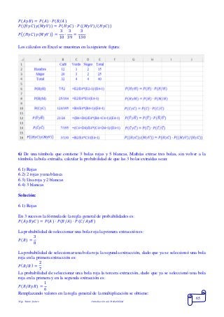Mgs. Mario Suárez Introducción a la Probabilidad
65
𝑃( 𝐴𝑦𝐵) = 𝑃( 𝐴) ∙ 𝑃( 𝐵/𝐴)
𝑃((𝐻𝑦𝐶)𝑦(𝑀𝑦𝑉)) = 𝑃(𝐻𝑦𝐶) ∙ 𝑃((𝑀𝑦𝑉)/(𝐻𝑦𝐶))
𝑃(( 𝐻𝑦𝐶) 𝑦( 𝑀𝑦𝑉)) =
3
10
∙
3
39
=
3
130
Los cálculos en Excel se muestran en la siguiente figura:
6) De una tómbola que contiene 3 bolas rojas y 5 blancas, Mathías extrae tres bolas, sin volver a la
tómbola la bola extraída, calcular la probabilidad de que las 3 bolas extraídas sean:
6.1) Rojas
6.2) 2 rojas y una blanca
6.3) Una roja y 2 blancas
6.4) 3 blancas
Solución:
6.1) Rojas
En 3 sucesos la fórmula de la regla general de probabilidades es:
𝑃( 𝐴𝑦𝐵𝑦𝐶) = 𝑃( 𝐴) ∙ 𝑃( 𝐵/𝐴) ∙ 𝑃(𝐶/𝐴𝑦𝐵)
La probabilidad de seleccionar una bola roja la primera extracción es:
𝑃( 𝑅) =
3
8
La probabilidad de seleccionar una bola roja la segunda extracción, dado que ya se seleccionó una bola
roja en la primera extracción es:
𝑃( 𝑅/𝑅) =
2
7
La probabilidad de seleccionar una bola roja la tercera extracción, dado que ya se seleccionó una bola
roja en la primera y en la segunda extracción es:
𝑃( 𝑅/𝑅𝑦𝑅) =
1
6
Remplazando valores en la regla general de la multiplicación se obtiene:
 